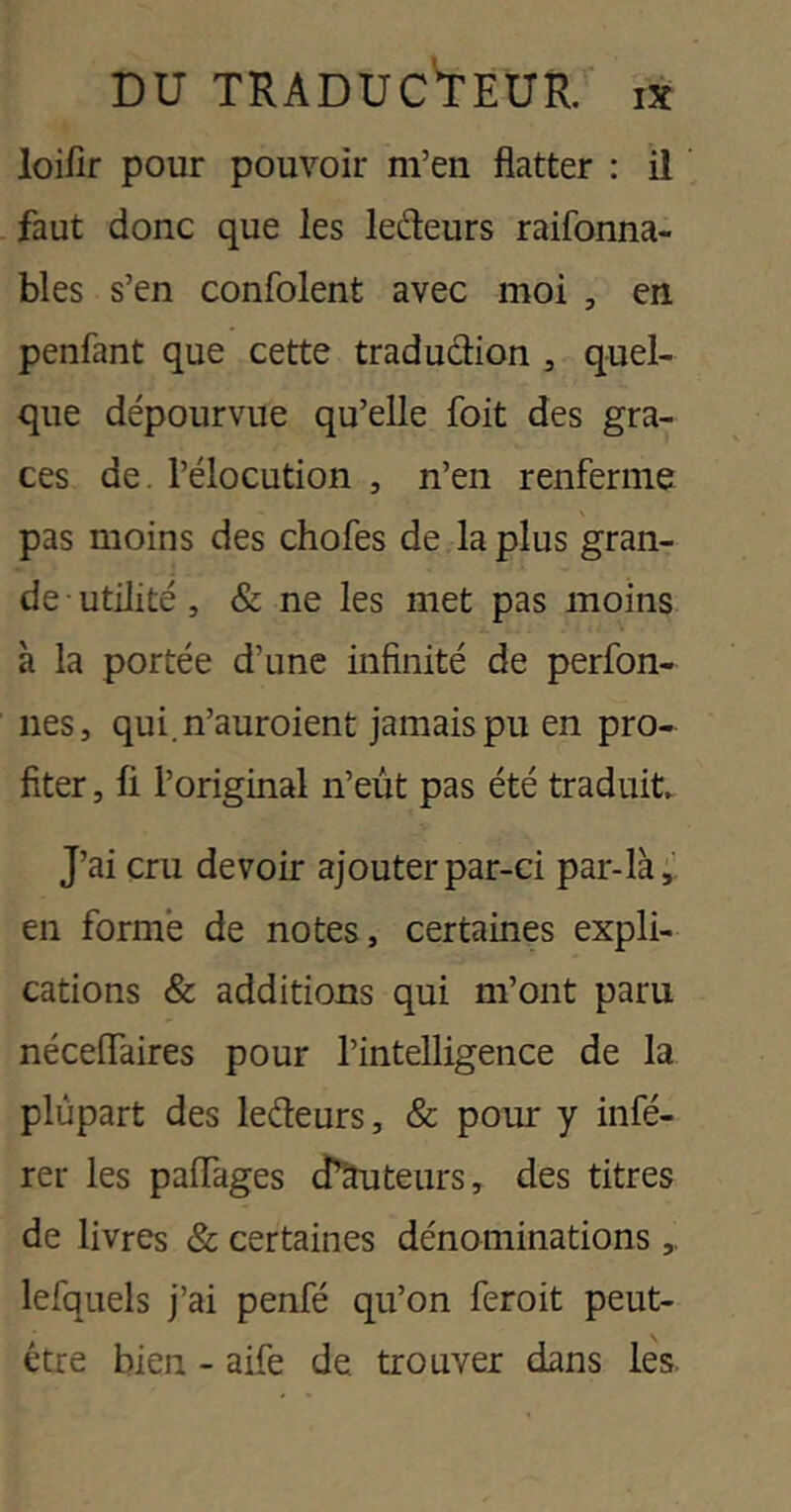 DU TRADUC'tEUR. I3C loifir pour pouvoir m’en flatter : il faut donc que les ledeurs raifonna- bles s’en confolent avec moi , en, penfant que cette tradudion , quel- que dépourvue qu’elle foit des grâ- ces de. l’élocution , n’en renferme pas moins des chofes de la plus gran- de ■ utilité, & ne les met pas moins à la portée d’une infinité de perfon- nes, qui.n’auroient jamais pu en pro- fiter , fi l’original n’eût pas été traduit J’ai cru devoir ajouter par-ci par-là;: en forme de notes, certaines expli- cations & additions qui m’ont paru néceflaires pour l’intelligence de la plupart des ledeurs, & pour y infé- rer les paffages cTâuteurs, des titres de livres & certaines dénominations lefquels j’ai penfé qu’on feroit peut- être bien - aife de trouver dans les.