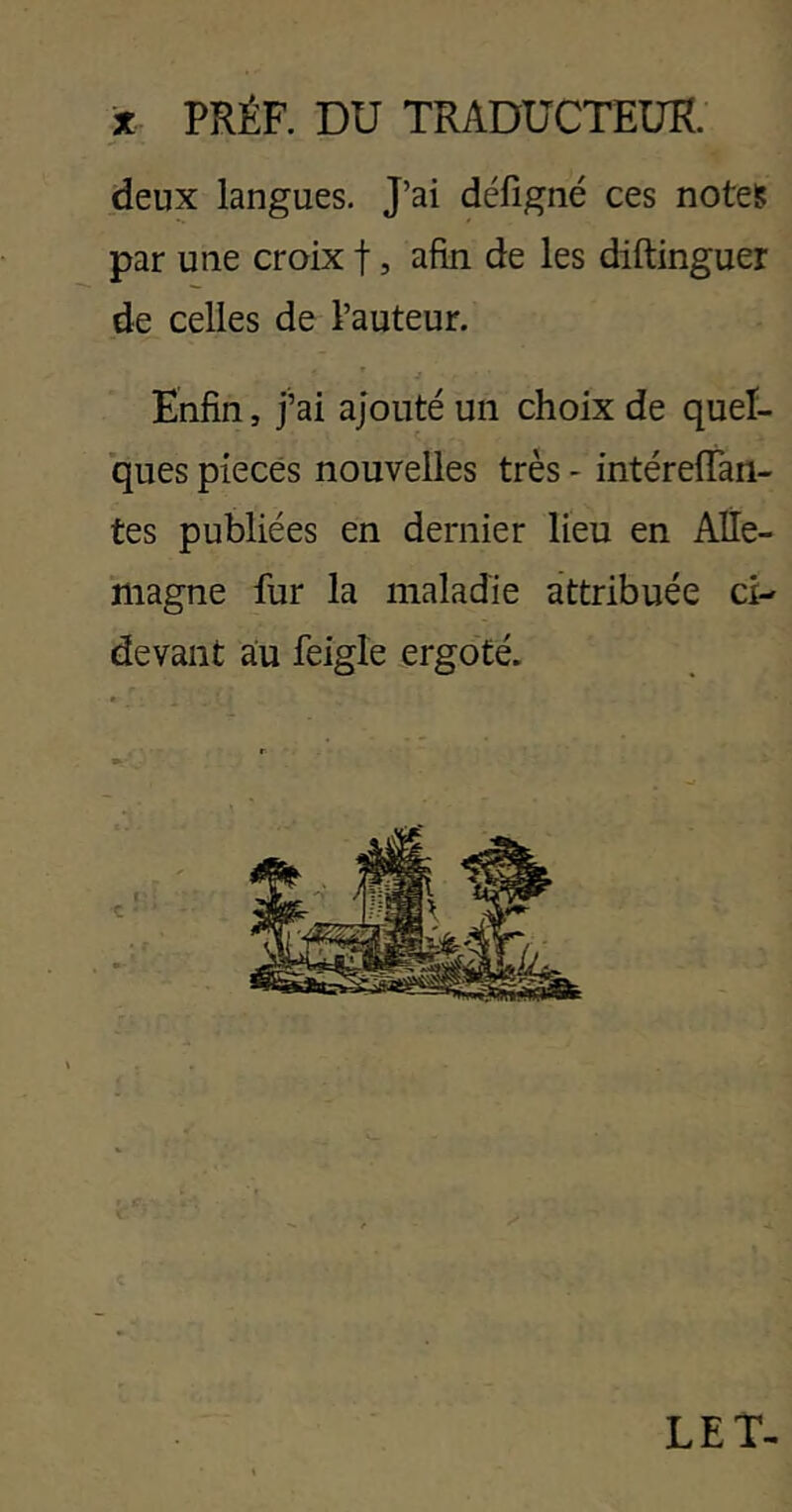 % PRÉF. DU TRADUCTEUR. deux langues. J’ai défigné ces notes par une croix f, afin de les diftinguer de celles de l’auteur. Enfin, j’ai ajouté un choix de quel- ques pièces nouvelles très - intérefTan- tes publiées en dernier lieu en Alle- magne fur la maladie attribuée ci- devant au feigle ergoté. LE T-