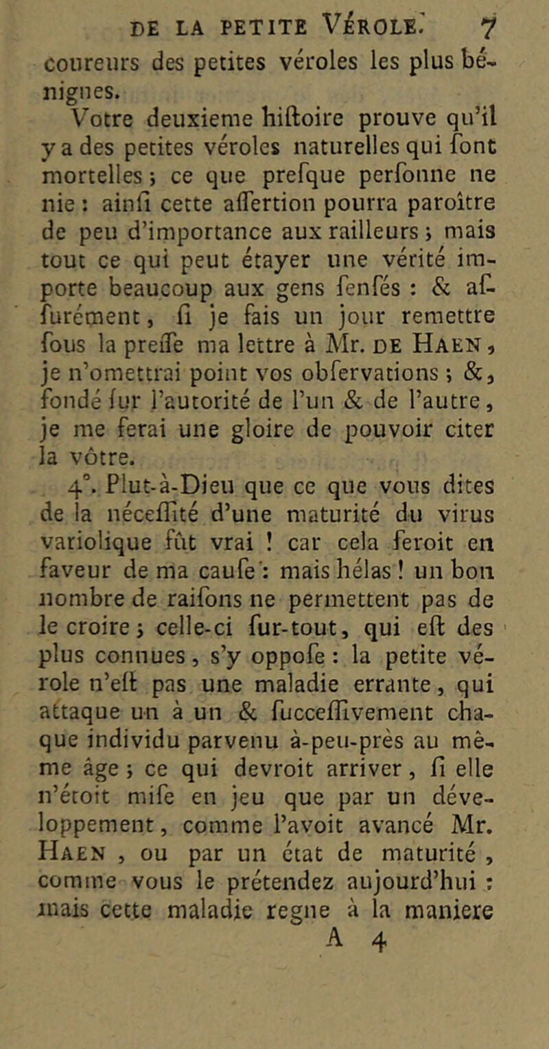coureurs des petites véroles les plus bé- nignes. V^otre deuxieme hiftoire prouve qu’il y a des petites véroles naturelles qui font mortelles ; ce que prefque perfonne ne nie : ainfi cette aflertion pourra paroître de peu d’importance aux railleurs i mais tout ce qui peut étayer une vérité im- porte beaucoup aux gens fenfés : & aC. furément, li je fais un jour remettre fous la preiTe ma lettre à Mr. de Haen , je n’omettrai point vos obfervations ; &, fondé fur l’autorité de l’un & de l’autre, je me ferai une gloire de pouvoir citer la vôtre. 4°. PIut-à-Dieu que ce que vous dites de la uécefTité d’une maturité du virus variolique fût vrai ! car cela feroit en faveur de ma caufe': mais hélas ! un bon nombre de raifons ne permettent pas de le croire J celle-ci fur-tout, qui eft des plus connues, s’y oppofe : la petite vé- role n’efl pas une maladie errante, qui attaque un à un & fuccelTivement cha- que individu parvenu à-peu-près au mê- me âge ; ce qui devroit arriver, fi elle n’écoit mife en jeu que par un déve- loppement , comme l’avoit avancé Mr. Haen , ou par un état de maturité , comme vous le prétendez aujourd’hui ; mais cette maladie régné à la maniéré A 4