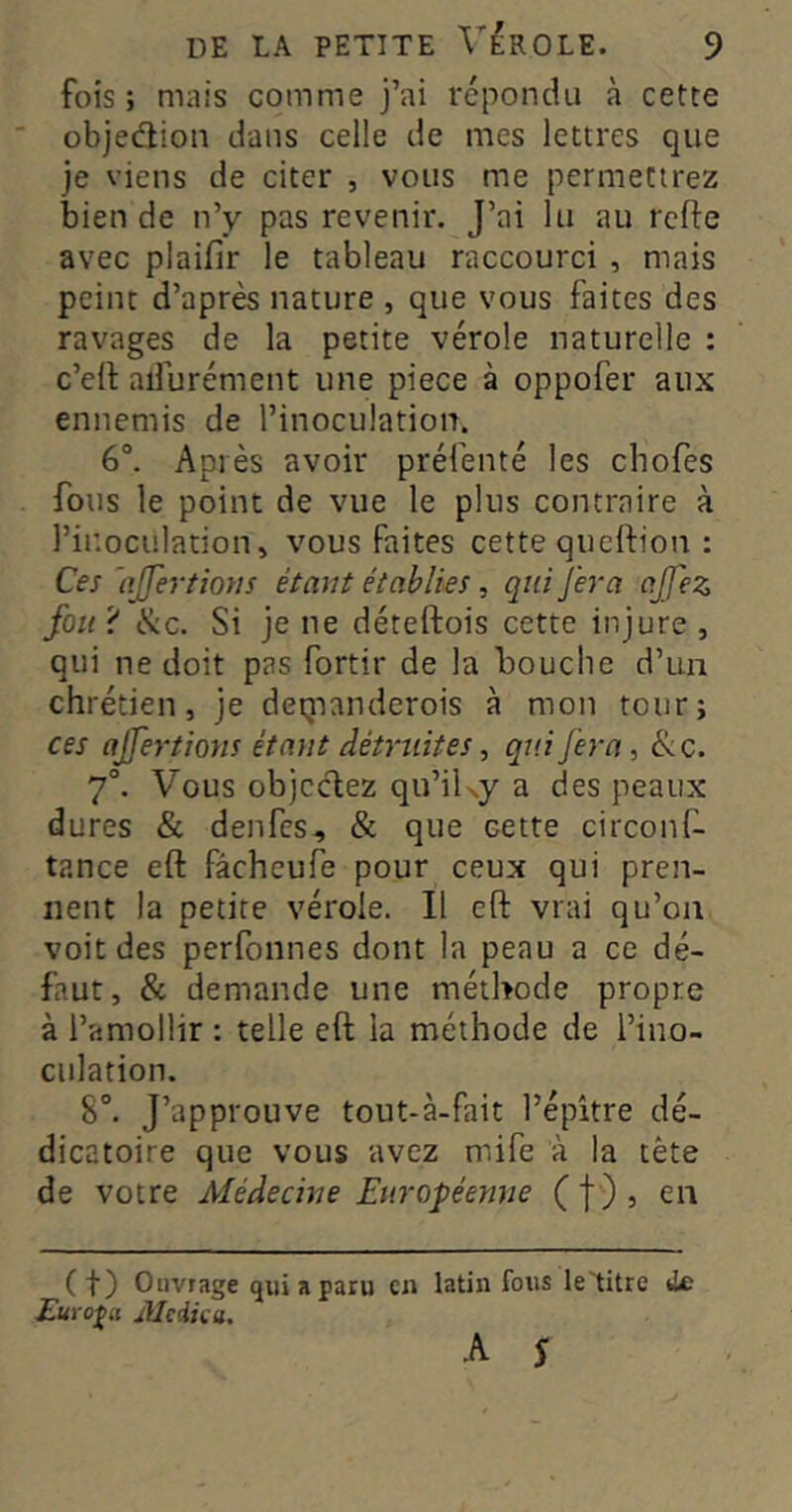 fois; mais comme j’ai répondu à cette objedion dans celle de mes lettres que je viens de citer , vous me permettrez bien de n’y pas revenir. J’ai lu au refte avec plaifir le tableau raccourci , mais peint d’après nature , que vous faites des ravages de la petite vérole naturelle : c’ell aifurément une piece à oppofer aux ennemis de l’inoculation. 6°. Après avoir préfenté les chofes fous le point de vue le plus contraire à l’ir.oculation, vous faites cette queftion : Ces 'ojjertions étant établies, qui fera ajfez fou ? (S:c. Si je ne déteftois cette injure , qui ne doit pas fortir de la bouche d’un chrétien, je deqianderois à mon tour; ces ajfertions étant détruites, qui Jéra, & c. 7°. Vous objccbez qu’iKy a des peaux dures & denfes, & que cette circonf- tance eft fâcheufe pour ceux qui pren- nent la petite vérole. Il eft: vrai qu’on voit des perfonnes dont la peau a ce dé- faut, & demande une méthode propre à l’amollir : telle eft la méthode de l’ino- culation. 8°. J’approuve tout-à-fait l’épître dé- dicatoire que vous avez mife à la tête de votre Médecine Européeyine ( f ) , en (t) Ouvrage qui a paru eu Euro'^d Jilcdiai, latin fous le'titre