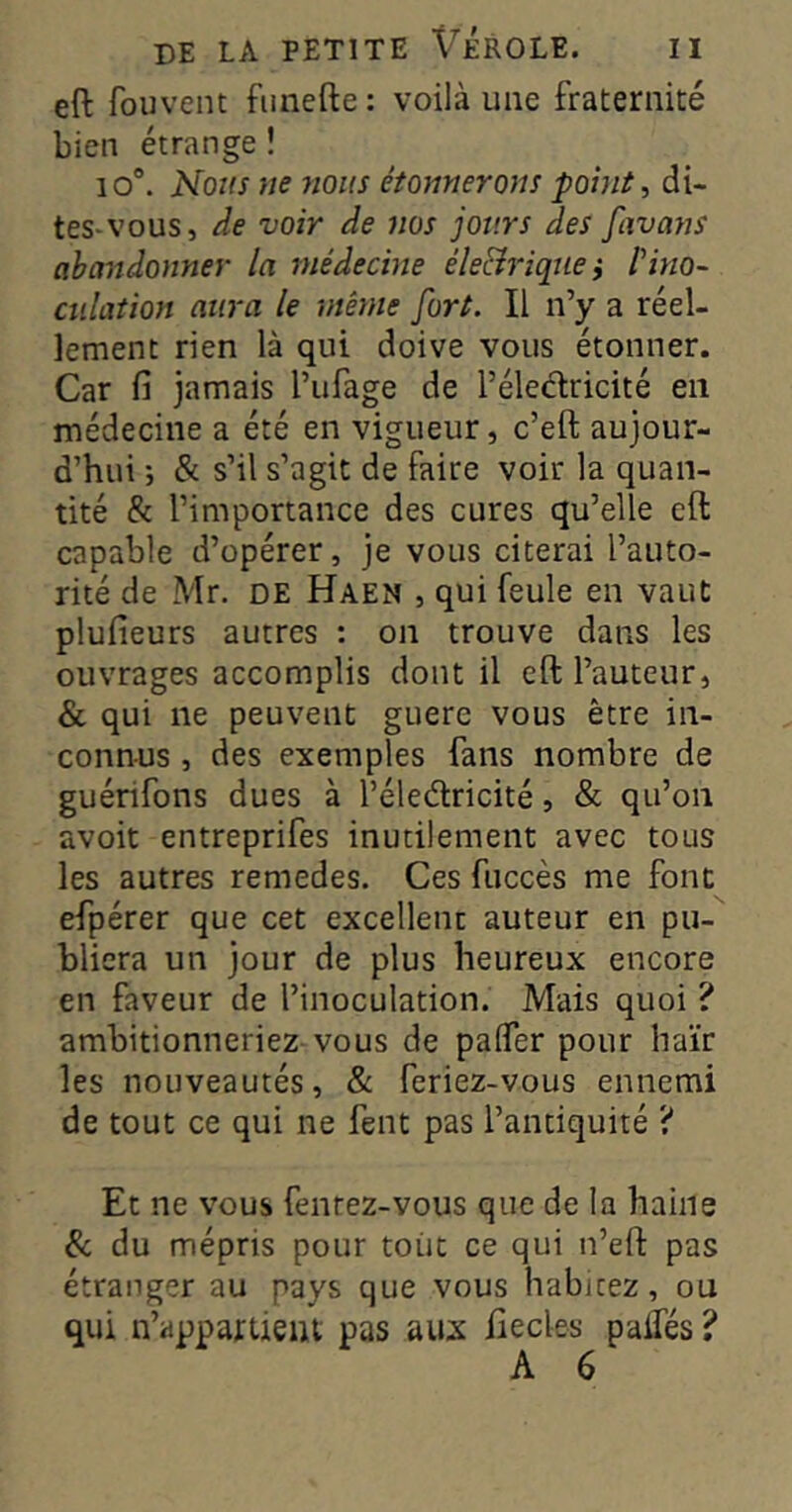 eft fouvent fiinefte : voilà une fraternité bien étrange î io°. Nous ne nous étonnerons point, di- tes-vous, de voir de nos jours des favans abandonner la médecine éle&riquei l'ino- culation aura le même fort. Il n’y a réel- lement rien là qui doive vous étonner. Car fi jamais l’ufage de l’éleélricité en médecine a été en vigueur, c’eft aujour- d’hui ; & s’il s’agit de faire voir la quan- tité & l’importance des cures qu’elle eft capable d’opérer, je vous citerai l’auto- rité de Mr. DE Haen , qui feule en vaut plufieurs autres : on trouve dans les ouvrages accomplis dont il eft l’auteur, & qui ne peuvent guere vous être in- connus , des exemples fans nombre de guérifons dues à l’éledricité, & qu’on avoit entreprifes inutilement avec tous les autres remedes. Ces fuccès me font efpérer que cet excellent auteur en pu- bliera un jour de plus heureux encore en faveur de l’inoculation. Mais quoi ? ambitionneriez vous de pafiTer pour haïr les nouveautés, & feriez-vous ennemi de tout ce qui ne fent pas l’antiquité ? Et ne vous fenrez-vous que de la haine Sc du mépris pour tout ce qui n’eft pas étranger au pays que vous habitez, ou qui n’appartient pas au:x fiecles paifés ?