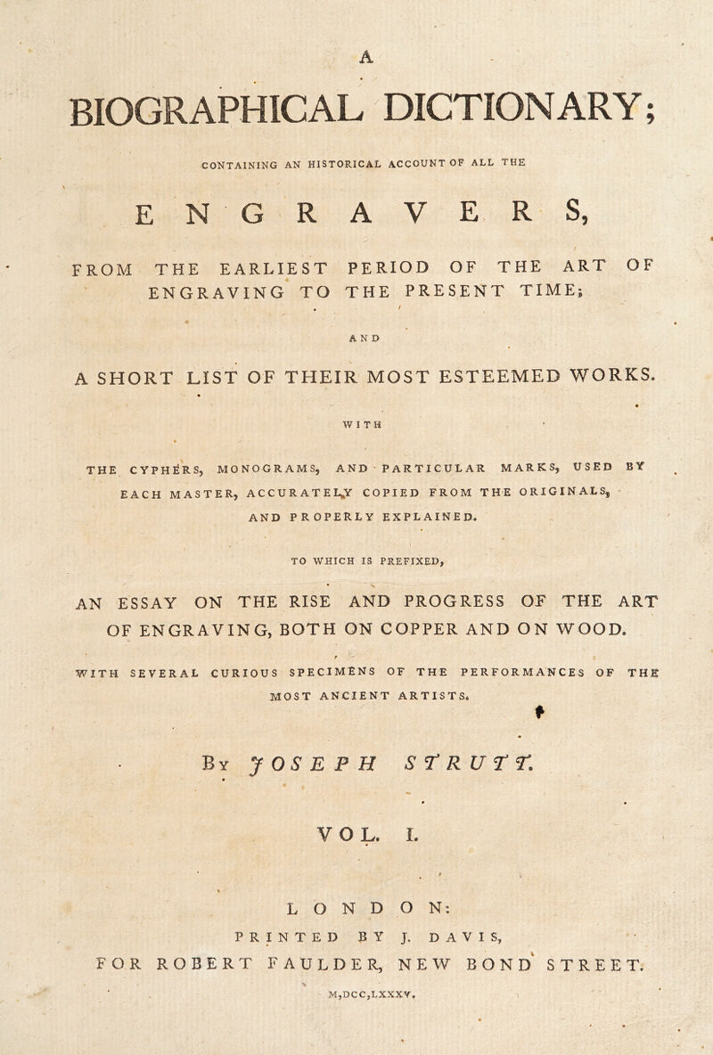 A BIOGRAPHICAL DICTIONARY; CONTAINING AN HISTORICAL ACCOUNT OF ALL THE engravers, FROM THE EARLIEST PERIOD OF THE ART OF ENGRAVING TO THE PRES,ENT TIME; . / AND A SHORT LIST OF THEIR MOST ESTEEMED WORKS. « WITH THE^ CYPHERS, MONOGRAMS, A N D • P A R T IC U L AR MARKS, USED BY EACH MASTER, ACCURATELY COPIED FROM THE ORIGINALS, • AND properly EXPLAINED, TO WHICH IS PREFIXED, • ' -v AN ESSAY ON THE RISE AND PROGRESS OF THE ART OF ENGRAVING, BOTH ON COPPER AND ON WOOD. WITH SEVERAL CURIOUS SPECIMENS OF THE PERFORMANCES OF THE MOST ANCIENT ARTISTS. ♦ ByJOS'EPH ST’RU^r. VOL. I. % LONDON; P R I N T E D B Y J. D A V I S, FOR ROBERT FAULDER, NEW BOND* STREET; M,DCC,LXXXV,