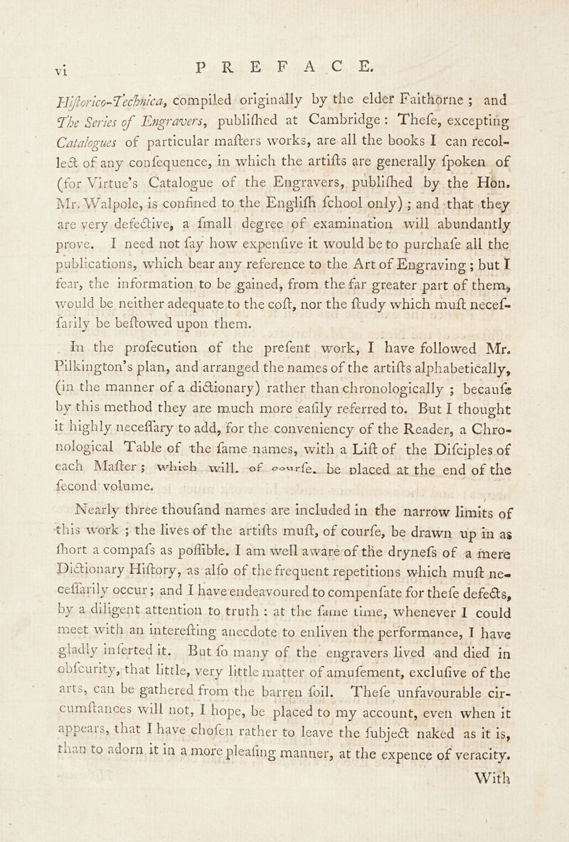 VI llijhrico-l'eclonica, compiled originally by the elder Faithorne ; and ‘The Series of Engravers^ piibliflied at Cambridge: Thefe, excepting Catalogues of particular mafters works, are all the books I can recol- lefl of any confequence, in which the artifts are generally fpoken of (for Virtue’s Catalogue of the Engravers, publilhed by the Hon. Mr. Walpole, is confined to the Engiifh fchool only) ; and that they are very defeclive, a fmall degree of examination will abundantly prove. I need not fay how expenfive it would be to purchafe all the publications, which bear any reference to the Art of Engraving ; but I fear, the information to be gained, from the far greater part of them^ would be neither adequate to the coft, nor the ftudy which mull necef- faiily be beftowed upon them. In the profecution of the prefent work, I have followed Mr. Pilkington’s plan, and arranged the names of the artifts alphabetically, (in the manner of a dictionary) rather than chronologically ; becaufe by this method they are much more eafily referred to. But I thought it highly neceflary to add, for the conveniency of the Reader, a Chro- nological Table of the fame names, with a Lift of the Difciples of each Mafter ; which wllh ot* be placed at the end of the fecond volume. / Nearly three thoufand names are Included in the narrow limits of this work ; the lives of the artifts muft, of courfe, be drawn up in as fnort a cornpafs as poffible. I am well aware of the drynefs of a mere Dictionary Hlftory, as alfo of the frequent repetitions which muft ne- ceffarily occur; and I have endeavoured to compenfate for thefe defeCts, by a diligent attention to truth : at the fame time, whenever I could meet with an intereftlng anecdote to enliven the performance, I have gladly inlerted it. But fo many of the engravers lived and died in obfcurity, that little, very little matter of amufement, exclufive of the aits, can be gathered from the barren foil. Thefe unfavourable cir- cumftances will not, I hope, be placed to my account, even when it appeals, that I have chofen rather to leave the fubjeCl naked as It Is, tnan to adorn it in a more pleating manner, at the expence of veracity. With \