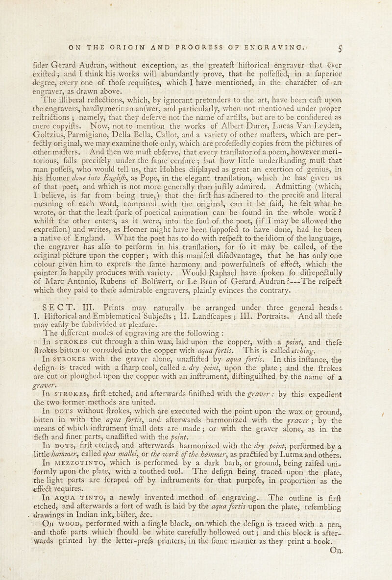 fider Gerard Audran, without exception, as the greatefl: hlflorical engraver that ever exifted j and I think his works will abundantly prove, that he polfeffed, in a fuperior degree, every one of thofe requifites, which I have mentioned, in the character of aiT engraver, as drawn above. The illiberal refledtions, which, by Ignorant pretenders to the art, have been caft upon the engravers, hardly merit an anfv/er, and particularly, when not mentioned under proper reftridtions ; namely, that they deferve not the name of artiils, but are to be confidered as mere copyifts. Now, not to mention the works of Albert Durer, Lucas Van Leyden, Goltzius, Parmigiano, Della Bella, Callot, and a variety of other mafters, which are per- fedtly original, we may examine thofe only, which are profeffedly copies from the pidfures of other mafters. And then we muft obferve, that every tranflator of a poem, however meri-> torious, falls precifely under the fame cenfure ; but how little underftanding muft that man pofTefs, who v/ould tell us, that Hobbes difplayed as great an exertion of genius, in his Plomer done into Englijh^ as Pope, in the elegant tranflation, which he has' given us of that poet, and which is not more generally than juftly admired. Admitting (which, I believe, is far from being true,) that the firft has adhered to the precife and literal meaning of each word, compared v/ith the original, can it be faid, he felt w^hat he wrote, or that the leaft fpark of poetical animation can be found in the whole work ? whilft the other enters, as it were, into the foul of the poet, (if I may be allowed the expreftion) and writes, as Homer might have been fuppofed to have done, had he been a native of England. What the poet has to do with refpedt to the idiom of the language, the engraver has alfo to perform in his tranflation, for fo it may be called, of the original pidture upon the copper \ with this manifeft difadvantage, that he has only one colour given him to exprefs the fame harmony and powerfulnefs of effedf, which the painter fo happily produces with variety. Would Raphael have fpoken fo difrepedlully of Marc Antonio, Rubens of Bolfwert, or Le Brun of Gerard Audran?—The refpedt which they paid to thefe admirable engravers, plainly evinces the contrary. SECT. III. Prints may naturally be arranged under three general heads :. I. Hiftorical and Emblematical Subjedts ; il. Landfeapes ; III. Portraits. And all thefe may eafily be fubdivided at pleafure. The different modes of engraving are the following : In STROKES cut through a thin wax, laid upon the copper, with a pointy and thefe ftrokes bitten or corroded into the copper with aqua forth. This is called etching. In STROKES with the graver alone, unaffifted by aqua forth. In this inftance, the defign. is traced with a fharp tool, called aTry pointy upon the plate.; and the. ftrokes are cut or ploughed, upon the copper Vv^ith an inftrument, diftinguiftied by the name of a graver. In STROKES, ffrft etched, and afterwards finifhed with the ; by this expedient the two former methods are united. In DOTS without ftrokes, which are executed with the point upon the wax or ground, bitten in with the aqua fortis^ and afterwards harmonized with the graver; by the means of which inftrument fmall dots are made; or with the graver alone,, as in the flefh and finer parts, unaflTifted with the point. In DOTS, firft etched, and afterwards harmonized with the dry pointy performed by a little hammery called opus mallei.^ or the work of the. hammer^ as pradlifed by Lutma and others-. In MEZZOTINTO, whIch is performed by a dark barb, or ground, being raifed uni- formly upon the plate, with a toothed tool. The defign being traced upon the plate, the light parts are feraped off by inftruments for that purpofe, in proportion as the effedt requires. In AQUA TiNTO, a newly invented method of engraving. The outline is firft etched, and afterwards a fort of wafti is laid by the aqua forth upon the plate, refembling > drawings in Indian ink, bifter, ho. On WOOD, performed with a fingle block, on which the defign is traced with a pen, and thofe parts which fhould be white carefully hollowed out; and this block is after- wards printed by the letter-prefs printers, in the fame manner as they print a book. 0,a