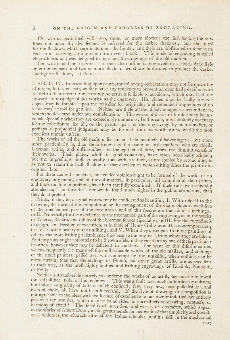 On WOOD, performed with two, three, or more blocks ; the hrfl having the out- lines cut upon it ; the fecond is referved for the darker fhadov/s; and the third for the fhadows, which terminate upon the lights ; and thefe are fubftituted in their turn, each print receiving an imprelTion from every block. This mode of engraving is called chiaro-fcuro, and was defigned to reprefent the drawings of the old mailers. On WOOD and on copper : in thefe the outline is engraved in a bold, dark flyle upon the copper ; and two or more blocks of wood are fubilituted to produce the darker and lighter fliadows, as before, SECT. IV. In criticifmg upon prints, the following obfervations may not be unworthy of notice, fo far, at leail, as they have any tendency to prevent an over-haily decifion with refpedl to their merit; for certainly no artiil is fo liable to accidents, which may lead the unv/ary to misjudge of his works, as the engraver. His plates may be badly printed: copies may be impofed upon the colledlor for originals ; and retouched impreilions of no value may be fold for genuine. Neither are thefe all the difadvantageous circumllances, which flioLild come under our confideration. The works of the artiil himfelf may be un- equal, efpecially when they are exceedingly numerous. In this cafe, it is abfolutely necelTary for the colledlor to fee all, or the greater part of the engravings by fuch a mailer, or perhaps a prejudicial judgment may be formed from his word prints, whilil the moll excellent remain unfeen. I'he works of all the old mailers lie under thefe manifell difadvantages ; but none more particularly fo, than thofe known by the name of little mailers, who are chiefly German artills, and didinguilhed by the epithet of little^ from the diminutivenefs of their works. Their plates, whilil in good condition, have often been badly printed ; but the impreilions mod generally met with, are fuch, as are fpoiled by retouching, fo as^ not to retain the lead lhadow of that excellence, which didinguiflies the print in its original date. For thefe caufes I conceive, no decided opinion ought to be formed of the works of an engraver, in geneml, and of the old maders, in particular, till a number of their prints, and thofe too line imprelTions, have been carefully examined. If thefe rules were candidly attended to, I am fure the latter would dand much higher in the public edimation, than they do at prefent. - Prints, if they be original works, maybe confidered as beautiful, I. With refpeT to the drav/ing, the fpirit of the compofition, or the management of the claire-obfcure, exclufive of the mechanical part of the execution; and of this fpecies are the painter’s etchings ; or II. Principally for the excellence of the mechanical part of the engraving, as in the works of Wierix, Beham, and others of the German fchool efpecially ; or III. For the corredlnefs of defign, and freedom of execution, as in thofe of Henry Goltzius and his contemporaries ; or IV. For the beauty of the finilhing; and V. When they are copies from the paintings of others, the more driking refemblance they bear to the originals, from which they are taken. And no prints ought abfolutely to be thrown afide, if they excel in any one ofthefe particular beauties, however they may be deficient in another. For want of this diferimination, we too frequently fee many of the mod valuable works of the old maders, and etchings of the fined painters, palled over with contempt by the unlkilful, when nothing can be more certain, tnan that the etchings of Guido, and other great artids, are as excellent in their way, as the mod highly finifned and driking engravings of Edelink, NanteuiL or Poilly. Neither is it reafonable entirely to condemn the works of an artid, becaufe he followed tie edablilhe^ tade of his country. This was a fault too much authoriled bycudoni; but indeed originality of tade is much confined; few, very few, have poflelfed it;, and even of have not been fuccefsful. If the dyle of drawing or compofition is not agreeable to the ideas we have formed of excellence in our own mind, Ihall we entirely piS over the bputies, which may be found either in corredlnefs of drawing, neatiiefs, or harmony of edecd ? The fertility of invention, and variety of charaHer, which appear m me works ot Albert Durer, make greatamends for his want of that fimplicity and coredl- nel3, which is tJie .charadcridic of the Italian fchpols; and his fkill in the mechanical part