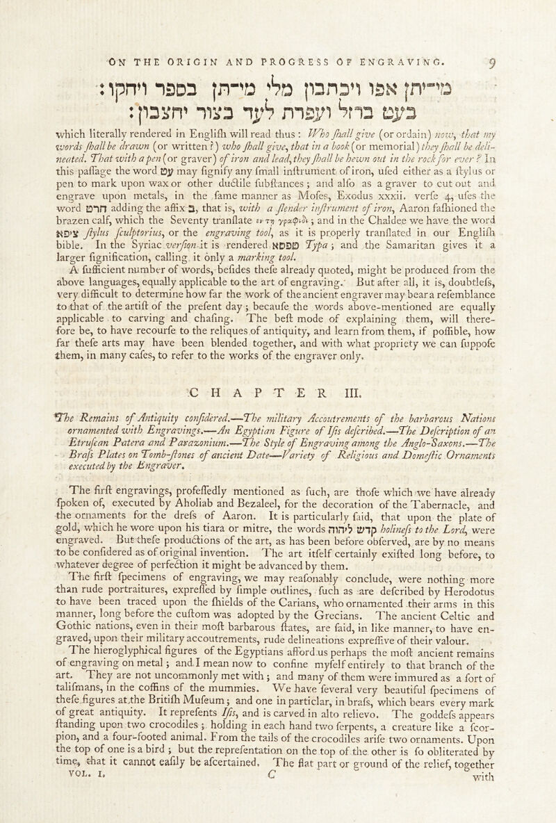 ■: ipn’i 15D3 htn isk : psi^n' niS msj/i ^nn di;3 which literally renderetl in Etiglifli will read thus : PP^ho faallgive (or ordain) noiv-, that my words Jhallhe drawn (or written .?) who Jhall give^ that in a hook [or memorial) floall he deli- neated, ’That with a pejt [or graver) of iron and lead^they fmll he hewn out in the rockfor ever ? In this palTage the word ID)? may fignify any Tmail inftrument of iron, ufed either as a ilylus or pen to mark upon wax or other dudiile fubPrances ; and alfo as a graver to cutout and engrave upon metals, in the fame manner as Mofes, Exodus xxxii, verfe 4, ufes the word ID*in adding the affix 3, that is, with a fender infrumeyit of iron^ Aaron fafnioned the brazen calf, which the Seventy tranflate ypoc(pi^i; and in the Chaldee we have the word fyhis fculptorius,^ or the engraving tool,, as it is properly tranflated in our Englifh bible. In the Syriac it is rendered,KDDiD Typa y and the Samaritan gives it a larger fignification, calling it only a marking tool. A fufficient number of words, befides thefe already quoted, might be produced from the above languages, equally applicable to the art of engraving.' But after all, it is, doubtlefs, very difficult to determine how far the work of the ancient engraver may bear a refemblance toithat oE.the artift of the prefent day ; becaufe the words above-mentioned are equally applicable , to carving and chafing. The belt mode of explaining them, will there- fore be, to have recourfe to the reliques of antiquity, and learn from them, if poffible, how far thefe arts may have been blended together, and with what propriety we can fuppofe them, in many cafes, to refer to the works of the engraver only, iC H A P T E R IIL The Remahis of Antiquity confid'ered.—The military Accoutrements of the barbarous Nations ornamented with Engravings.—An Egyptian Figure of Ifis defcribed.—The Defcription of an Etrufcan Patera and Pcerazonium.—The Style of Engraving among the Anglo-Saxons.—The Brafs Plates on Tomb-fones of ancient Date—Vaf'iety of Religious and Domefic Ornaments executed by the Engraver^ The frft engravings, profeffiedly mentioned as fuch, are thofe which we have already fpoken of, executed by Aholiab and Bezaleel, for the decoration of the Tabernacle, and -the ornaments for the drefs of Aaron. It is particularly Paid, that upon the plate of .gold, which he wore upon his tiara or mitre, the words tUlp holinefs to the Lorcf were engraved. But thefe produdlions of the art, as has been before obferved, are by no means to be confidered as of original invention. The art itfelf certainly exifted long before, to whatever degree of perfedlion it might be advanced by them. The firft fpecimens of engraving, we may reafonahly conclude, were nothing more than rude portraitures, expreffed by fimple outlines, Tuch as are defcribed by Herodotus to have been traced upon the fhields of the Carians, who ornamented therr arms in this manner, long before the cuftom was adopted by the Grecians. The ancient Celtic and Gothic nations, even in their moft barbarous ftates, are faid, in like manner, to have en- graved, upon their military accoutrements, rude delineations expreffive of their valour. The hieroglyphical figures of the Egyptians afford .us perhaps the moft ancient remains of engraving on metal; and I mean now to confine myfelf entirely to that branch of the art. They are not uncommonly met with ; and many of them were immured as a fort of talifmans, in the coffins of the mummies. We have feveral very beautiful fpecimens of thefe figures at .the Britiih Mufeum; and one in particlar, in brafs, which bears every mark of grpt antiquity. It reprefents Ifis, and is carved in alto relievo. The goddefs appears Handing upon two crocodiles j holding in each hand tv/o ferpents, a creature like a fcor- pion, and a four-footed animal. From the tails of the crocodiles arife two ornaments. Upon the top of one is a bird ; but the reprefentation on the top of the other is fo obliterated by time, that it cannot eafily be afcertained. The fiat part or ground of the relief, together VOL. I. C ' 'with