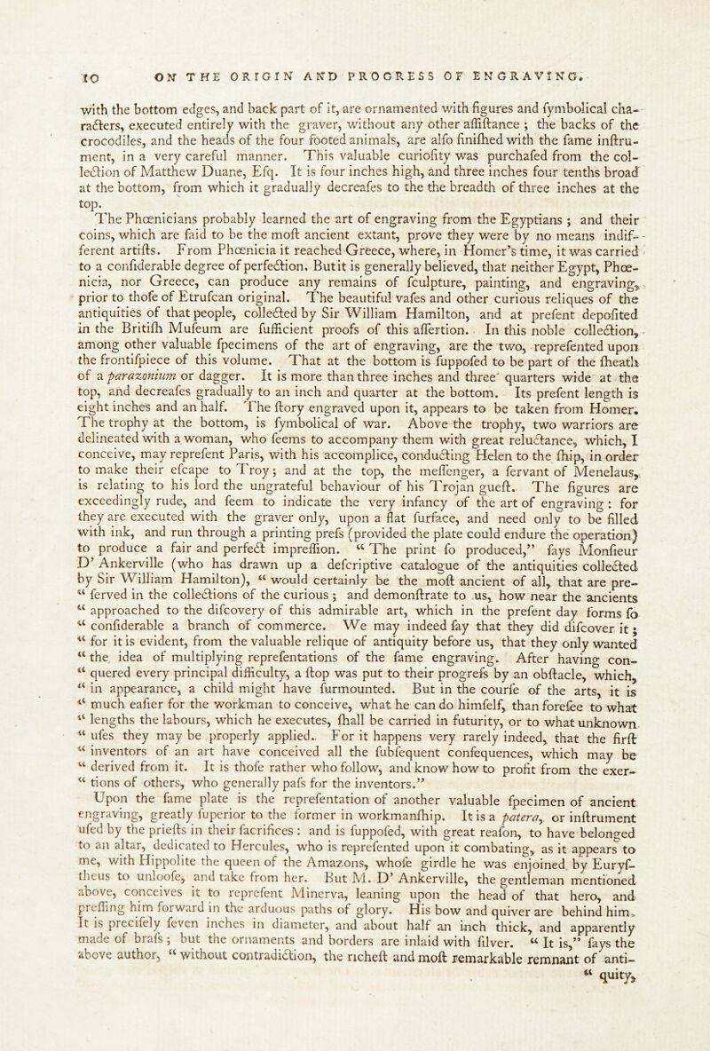 with the bottom edges, and back part of It, are ornamented with figures and fymbolical cha-- nuSlers, executed entirely with the graver, without any other afiiffance ; the backs of the crocodiles, and the heads of the four footed animals, are alfo finifhed with the fame inftru- ment, in a very careful manner. This valuable curiofity was purchafed from the col- leflion of Matthew Duane, Efq. It is four inches high, and three inches four tenths broad at the bottom, from which it gradually decreafes to the the breadth of three inches at the top. The Phoenicians probably learned the art of engraving from the Egyptians ; and their coins, which are faid to be the mofi: ancient extant, prove they were by no means indif-^- ferent artifts. From Phoenicia it reached Greece, where, in Homer’^s time, it was carried to a confiderable degree of perfedlion. But it is generally believed, that neither Egypt, Phoe- nicia, nor Greece, can produce any remains of fculpture, painting, and engraving,, prior to thofe of Etrufcan original. The beautiful vafes and other curious reliques of the antiquities of that people, colle6fed by Sir William Hamilton, and at prefent depofited in the Britifh Mufeum are fufficient proofs of this aflertion. In this noble colledlion, • among other valuable fpecimens of the art of engraving, are the tv/o, reprefented upon the frontifpiece of this volume. That at the bottom is fuppofed to be part of tire ftieath of a parazoniu?n or dagger. It is more than three inches and three' quarters wide at the top, and decreafes gradually to an inch and quarter at the bottom. Its prefent length is eight inches and an half. The ftory engraved upon it, appears to be taken from Homer, The trophy at the bottom, is fymbolical of war. Above the trophy, two warriors are delineated with a woman, who feems to accompany them with great relu61:ance, which, I conceive, may reprefent Paris, with his accomplice, condudfing Helen to the {hip, in order to make their efcape to Troy; and at the top, the melTcnger, a fervant of Menelaus,; is relating to his lord the ungrateful behaviour of his Trojan gueft. The figures are exceedingly rude, and feem to indicate the very infancy of the art of engraving : for they are executed with the graver only, upon a flat furface, and need only to be filled with ink, and run through a printing prefs (provided the plate could endure the operation) to produce a fair and perfedi imprelTion. The print fo produced,” fays Monfieur D’ Ankerville (who has drawn up a deferiptive catalogue of the antiquities colledled by Sir William Hamilton), « would certainly be the moft ancient of all, that are pre- ferved in the colledlions of the curious ; and demonflrate to us, how near the ancients approached to the difeovery of this admirable art, which in the prefent day forms fo ^‘confiderable a branch of commerce. We may indeed fay that they did difeover it; “ for it is evident, from the valuable relique of antiquity before us, that they only wanted “ the idea of multiplying reprefentations of the fame engraving. After having con- “ quered every principal difficulty, a flop was put to their progrefs by an obftacle, which, in appearance, a child might have furmounted. But in the courfe of the arts, it is ‘‘ much eafier for the workman to conceive, what he can do himfelf, than forefee to what lengths the labours, which he executes, (hall be carried in futurity, or to what unknown “ ufes they maybe properly applied.. For it happens very rarely indeed, that the firft “ inventors of an art have conceived all the fiibfequent confequences, which may be ‘‘ derived from it. It is thofe rather who follow, and know how to profit from the exer- “ tions of others, who generally pafs for the inventors.” Upon the fame plate is the reprefentation of another valuable fpecimen of ancient engraving, greatly fuperior to the former in workmanfliip. It is a patera^ or inftrument ufed by the priefl:s In their facrifices : and is fuppofed, with great reafon, to have belonged to an altar, dedicated to Hercules, who is reprefented upon it combating, as it appears to me, with Hippolite the queen of the Amazons, whofe girdle he was enjoined by Euryf- theus to unloofe, and take from her. But M.. D’ Ankerville, the gentleman mentioned above, conceives it to reprefent Minerva, leaning upon the head of that hero, and preffing him forward in the arduous paths of glory. His bow and quiver are behind hima. It is precifely feven inches in diameter, and about half an inch thick, and apparently made of brafs ; but the ornaments and borders are inlaid with filver. “ It is,” fays the above author, “ without contradidlion, the richefl: and moft remarkable remnant of anti- « quity.