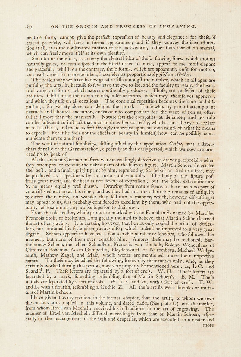 pentine form, cannot give the perfe6f exprefhon of beauty and elegance ; for thefe, if traced precifely, will have a formal appearance ; and if they convey the idea of mo- tion at all, it is the conftrained motion of the jack-worm^ rather than that of an animal, which can freely move itfelf at its own pleafure. Such forms therefore, as convey the cleareft idea of thofe flowing lines, which motioti naturally gives, or feem difpofed in the fitteft order to move, appear to me moft elegant and graceful ; whilft, on the contrary, thofe forms, which are apparently unfit for motion, and leafl: varied from one another, I confider as proportionablyjViff and Gothic. 'Fhe reafon why we have fo few great artifts amongft the number, which in all ages are purfuing the arts, is, becaufe fo few have the eye to fee, and the faculty to retain, the beau- tiful variety of forms, which nature continually produces. Thofe, not pofleflTed of thefe abilities, fubftitute in their own minds, a fet of forms, which they themfelves approve ; and which they ufe on all occafions. The continual repetition becomes tirefome and dif- gufting ; for variety alone can delight the mind, Thofe who, by painful attempts at neatnefs and laboured execution, endeavour to compenfate for the want of genius, often fail ftill more than the mannerifb. Nature fets the compalTes at defiance ; and no rule can be fufliclent to inffrucf that man to draw her correcSfly, who has not the eye to fee her naked as (lie is, and the idea, firfl: ftrongly imprefled upon his ov/n mind, of what he means to exprefs : f'or if he feels not the elFe£fs of beauty in himfelf, how can he poflibly com- municate them to another ? The want of natural fimplicity, diflinguifbed by the appellation Gothic^ was a ftrong charatSferiflic of the German fchool, efpecially at that early period, which we now are pro'^ ceeding to fpeak of. All the ancient German mailers were exceedingly defedlive in drawing, efpecially when they attempted to execute the naked parts of the human figure. Martin Schoen fucceeded the bell; and a final! upright print by him, reprefenting St. Sebaftian tied to a tree, may be produced as a fpecimen, by no means unfavourable. The body of the figure pof- felTes great merit, and the head is not devoid of expreflion ; but the other extremities are by no means equally well drawn. Drawing from nature feems to have been no part of an artift’s education at this time ; and as they had not the admirable remains of antiquity to diredl their talle, no wonder they fell into a manner, which, however difgufting it may appear to us, was probably confidered as excellent by them, who had not the oppor- tunity of examining any works fuperior to their own. From the old mailer, whofe prints are marked with anF. and an S. named by Marolles Francois Stofs, or Stoltzhirs, lam greatly inclined to believe, that Martin Schoen learned the art of engraving. It is certain, however, that he not only copied the prints of Stoltz- hirs, but imitated his llyle pf engraving alfo ; which indeed he improved to a very great degree. Schoen appears to have had a confiderable number of fcholars, who followed his manner j but none of them ever equalled him. Among thefe may be reckoned, Bar- tholomew Schoen, the elder Schauflein, Francois van Bocholt, Bofche, Wenceflaus of Olmutz in Bohemia, Adam Gamperlin, PleydenwurfF of Nuremberg, Michael Wolge- muth, Mathew Zagel, and Mair, whofe works are mentioned under their refpedlive names. To thefe may be added the following, known by their marks only; who, as they certainly worked during this period, may very properly be mentioned here : as, I.- C. and S. andP. P. Thefe letters are feparated by a fort of crofs. W. H. Thefe letters are feparated by a mark, fomething refembling that of Martin Schoeifs. B. M. Thefe initials are feparated by a fort of crofs. W. h. F. and W. with a fort of crofs. T. W. and L, with a flourilh, refembling a Gothic Z. All thefe artills were difciples or imita- tors of Martin Schoen. 1 have given it as my opinion, in the former chapter, that the artill, to whom we owe the curious print copied in this volume, and dated 1461, (See plate I.) was the mailer, from whom Ifrael van Mecheln received his inftrudlions in the art of engraving. The manner of Ifrael van Mecheln diflered exceedingly from that of Martin Schoen, efpe- cially in the management of the flefh and draperies, which are executed in a neater and more