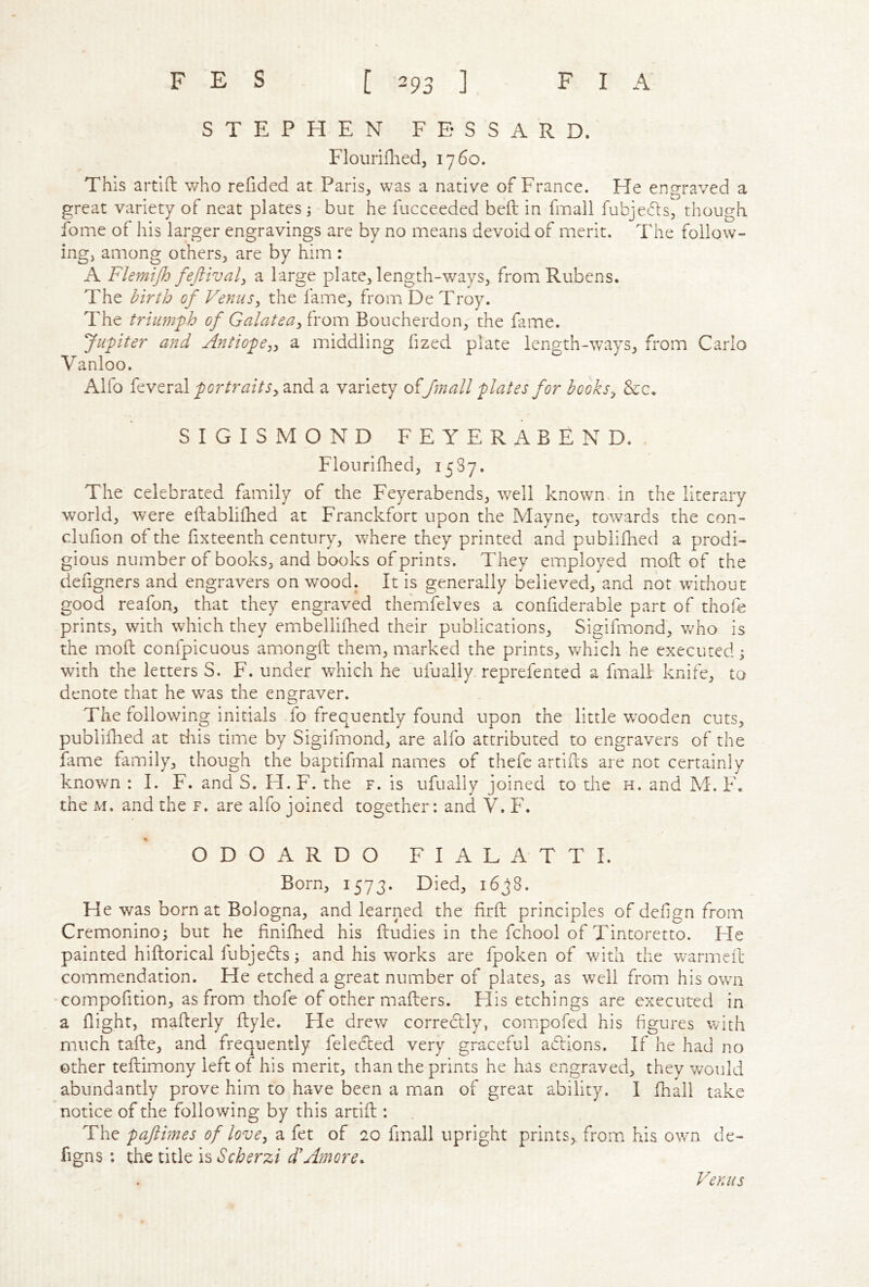 STEPHEN FESSARD. Flouriflied^ 1760. This artift who refided at Paris^ was a native of France. He engraved a great variety of neat plates ; but he fucceeded beft in fmall fubjeds, though fome of his larger engravings are by no means devoid of merit. The follow- ingj among others^ are by him : A Flemijh feftival^ a large plate, length-ways, from Rubens. The birth of Venus^ the fame, from De Troy. The triumph of GalateaBoucherdon, the fame. Jupiter and Antiope^^ a middling fized plate length-ways, from Carlo Vanloo. Alfo feveral portraitsy and a variety offmall plates for hooksy &c. SIGISMOND FEYERABEND. Flourifhed, 1587, The celebrated family of the Feyerabends, well known, in the literary world, were eftablifhed at Franckfort upon the Mayne, towards the con- cdufion of the fixteenth century, where they printed and publifhed a prodi- gious number of books, and books of prints. They employed mod of the defigners and engravers on wood. It is generally believed, and not without good reafon, that they engraved themfelves a confiderable part of tholb prints, with which they embellifhed their publications, Sigifinond, v/ho is the mod confpicuous amongd them, marked the prints, which he executed j with the letters S. F. under which he ufually reprefented a fmall knife, to denote that he was the engraver. The following initials fo frequently found upon the little wooden cuts, publidied at this time by Sigifmond, are alfo attributed to engravers of the fame family, though the baptifmal names of thefe artids are not certainly known : I. F. and S. H. F. the f. is ufually joined to the h. and M. F. the M. and the f. are alfo joined together: and V. F. ODOARDO FIALATTI. Born, 1573. Died, 1638. He was born at Bologna, and learned the drd principles of def gn from Cremonino; but he finifhed his dudies in the fchool of Tintoretto. He painted hidorical lubjedts; and his works are fpoken of with the warmed commendation. He etched a great number of plates, as well from his own compofition, as from thofe of other maders. His etchings are executed in a flight, maderly dyle. He drew correctly, compofed his figures with much tade, and frequently felected very graceful adlions. If he had no other tedimony left of his merit, than the prints he has engraved, they would abundantly prove him to have been a man of great ability. I fhall take notice of the following by this artid : The paftimes of lovey a fet of 20 fmall upright prints, from his own de- figns : the title is Scherzi d'Amore. Venus