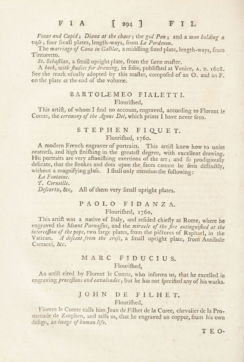Venus and Cupid; Diana at the chace ; the god Pan ; and a man holding a vaje four fmall plates, length-ways, from Le Pordenon. The marriage of Cana in Galileey a middling fized plate, length-ways, from Tintoretto. St, Sehaftiany a fmall upright plate, from the fame mafler. A hooky with ftudies for drawingy in folio, publifhed at Venice, a. d. i6o8. Seethe mark ufually adopted by this mailer, compofed of an O. and an Fc on the plate at the end of the volume. B A R T O L-E MEO FIALETTI. Flouriihed, This artiil, of whom I find no account, engraved, according to Florent ic Comte, xhz xereynony of the Agnus Deiy which prints I have never feen. STEPHEN FI QJJ E T. Flouriihed, 1760. A modern French engraver of portraits. This artiil knew how to unite neatnefs, and high finifhing in the greateil degree, with excellent drawing. His portraits are very ailoniQiing exertions of the art; and fo prodigioufly delicate, that the ilrokes and dots upon the faces cannot be feen diitindly^ without a magnifying glafs. I lhall only mentionrhe following: La Fontaine, F, Corneille, DefcartZy &c. All of them very fmall upright plates. PAOLO FIDANZA. Flouriilied, 1760. This artift was a native of Italy, and refided chiefly at Rome, where he engraved the Mount Parnajfusy and the miracle of the fire extinguijhed at the intercejfion of the popey two large plates, from the pidures of Raphael, in the Vatican. A defeent from the cro/sy a fmall upright plate, from Annibale Carracci, d:c. MARC FIDUCIUS. Flouriihed, An artift cited by Florent le Comte, who informs us, that he excelled in engraving proceffions and cavalcades; but he has not fpecified any of his works. i JOHN D E F I L H E T. Flouriihed, h iorent le Comte calls him Jean de Filhet de la Curee, chevalier de la Pro- menade de^ Zutphen, and tells us,'that he engraved on copper, from his own defign, an image of human life. T E O-