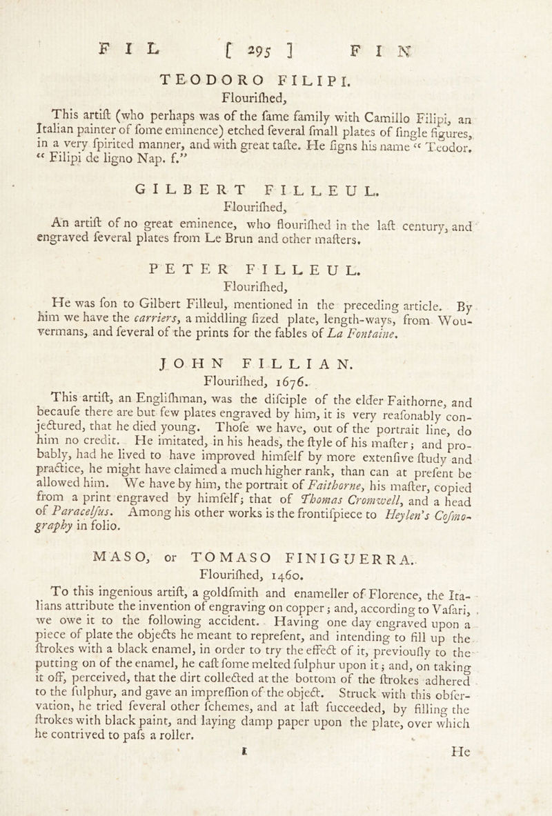 TEODORO FILIP I. Flouriflied, This artlft (who perhaps was of the fame family with Camillo Filipi, an Italian painter of fome eminence) etched feveral fmall plates of fingle figures^ in a very fpirited manner, and with great tafle. Fie figns hisname^^ Teodor! Filipi de ligno Nap. L” GILBERT F I L L E U L. Flourifhed, An artift of no great eminence, who floiiriHied in the lafl century, and engraved feveral plates from Le Brun and other mailers* F E TER F I L L E U L. Flourifhed, ^ He was fon to Gilbert Filleul, mentioned in the • preceding article. By him we have the carriers, a middling fized plate, length-ways, from^ Wou- vermans, and feveral of the prints for the fables of La Fontaine. JOHN F I L L I A N. Flouriihed, 1676.. This artiili an Engliihman, was the difciple of the elder Faithorne, and becaufe there are but few plates engraved by him, it is very reafonably'con- jedlured, that he died young. Thofe we have, out of the portrait line, do him no credit. ^ He imitated, in his heads', the ilyle of his mafter; and pro- bably, had he lived to have improved himfelf by more extenfive iludy and pradlice, he might have claimed a much higher rank, than can at prefent be allowed him. We have by him, the portrait of Faithorne, his maflier, copied from a print engraved by himfelf; that of Fhomas Cromwell, and a head of Paracelfus. Am.ong his other works is the frontifpiece to Heykn's Cojrno^ graphy in folio. MASO, or TOMASO FINIGUERRA.. Flourifhed, 1460. To this ingenious artift, a goldfmith and enameller of Florence, the Ita- - lians attribute the invention of engraving on copper 5 and, according to Yafari, , we owe it to the following accident. - Having one day engraved upon a piece of plate the objedls he meant to reprefent, and intending to fill up the- flrokes with a black enamel, in order to try the effedl of it, previoufly to the - putting on of the enamel, he call fome melted fulphur upon it j and, on taking it off, perceived, that the dirt colledled at the bottom of the ftrokes adhered - to the fulphur, and gave an impreffion of the objedl. Struck with this obfer- vation, he tried feveral other fchemes, and at laft fucceeded, by fillino- the ilrokes\yith black paint, and laying damp paper upon the plate, over v7hich he contrived to pafs a roller. ^ r Fle
