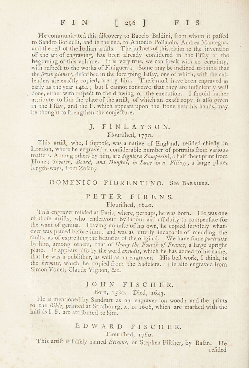 He communicated this difcovery to Baccio Baldini, from whom it paffed to Sandro Boticelii, and in the end, to Antonio Pollajolo, Andrea Mantegna, and the reft of the Italian aruifts. The juftnefsof this claim to the invention of the art of engraving, has been already confidered in the Eftay at the beginning of this volume. It is very true, we can fpeak with no certainty, with refpe6l to the works of Finiguerra. Some may be inclined to think that th^Jevenflafiets^ deferibedin the foregoing Eftay, one of Vv^hich, with the Cal- lender, are exadtly copied, are by him. Thefe muft have been engraved as early as the year 1464 ; but I cannot conceive that they are fufficiently well . done, either with refpebl to the drawing or the execution. I fliould rather attribute to him the plate of the artift, of which an exad copy is alfo given in the EftTay ^ and the F. which appears upon the ftone near his hands, may be thought toftrengthen the conje(fture. J. F I N L A Y S O N, Flouriftied, 1770. This artift, who, I fuppofe, was a native of England, refided chiefly in Eondon, where he engraved a confiderable number of portraits from various mafters. Among others by him, are Stgniora Zamperini, a half flieet print from Hone; Shooter^ Beards and DunJialj in Love m a Village^ a large plate, length-ways, from Zofany. DOMENICO FIORENTINO. See Barbiere. PETER FIRENS. Flouriftied, 1640. This engrav^er rended at Paris, v/here, perhaps, he was born. He was one of thoie artifts, who endeavour by labour and aftiduity to compenfate for the want of genius. Having no tafte of his own, he copied fervilely what- ever v/as placed before him; and was as utterly incapable of mending the faults, as of exprefling the beauties of the original. We have {ovatportraits by him, among others, that of Henry the Fourth of France, a large upright plate. It appears alfo by the word excudit, which he has added to his name, that he v/as a publiflier, as well as an engraver. Flis beft work, I think, is the hermits, which he copied from the Sadelers. He alfo engraved from Simon Vouet, Claude Vignon, &c. f JOHN FISCHER. Born, 1580. Died, 1643. He is mentioned by Sandrart as an engraver on wood; and the prints to the Bible, printed at Strafhourg, a. d. 1606, which are marked with the initials I. F. are attributed to him.. EDWARD FISCHER. Flouriftied, 1760. This artift is falfely named Etienne, or Stephen Fifcher, by Bafan. He reftded
