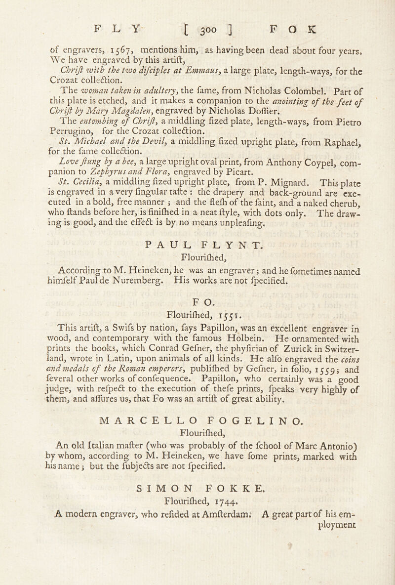 of engravers, 1567, mentions him, as having been dead about four years* We have engraved by this artift, Chrift with the two difcities at Emmausy a large plate, length-ways, for the Crozat colle6tion. The zvoman taken in adulteryy the fame, from Nicholas Colombel. Part of this plate is etched, and it makes a companion to the anointing of the feet of Chrift by Mary Magdaleny engraved by Nicholas Doffier. The ent07nbing ^ Chrifty a middling fized plate, length-ways, from Pietro Perrugino, for the Crozat colle6lion. St. Michael and the Devily a middling fized upright plate, from Raphael, for the fame colledlion. Love flung by a beey a large upright oval print, from Anthony Coypel, com- panion to Zephyrus and FlorUy engraved by Picart. St. Ceciliay a middling fized upright plate, from P. Mignai-d. This plate is engraved in a very fmgular tafte : the drapery and back-ground are exe- cuted in a bold, free manner ; and the flefli of the faint, and a naked cherub, who ftands before her, is finifhed in a neat ftyle, with dots only. The draw- ing is good, and the effedt is by no means unpleafing, PAUL FLYNT. Flourifhed, According to M. Heineken, he was an engraver j and he fometimes named himfelf Paul de Nuremberg. His works are not fpecified. F O. Flouriflied, 1551. This artift, a Swifs by nation, fays Papillon, was an excellent engraver in wood, and contemporary with the famous Holbein. He ornamented with prints the books, which Conrad Gefner, the phyfician of Zurich in Switzer- land, wrote in Latin, upon animals of all kinds. He alfo engraved the coins and7nedals of the Roman emperorsy publifhed by Gefner, in folio, 1559; and feveral other works of confequence. Papillon, who certainly was a good judge, with refpedt to the execution of thefe prints, fpeaks very highly of them, and afliires us, that Fo was an artift of great ability. MARCELLO FOG E LINO. Flourifhed, An old Italian mafter (who was probably of the fchool of Marc Antonio) by whom, according to M. Heineken, we have fome prints, marked with his name 5 but the fubjeds are not fpecified. SIMON FOKKE. Flourifhed, 1744. A modern engraver, who refided at Amfterdam. A great part of his em- ployment