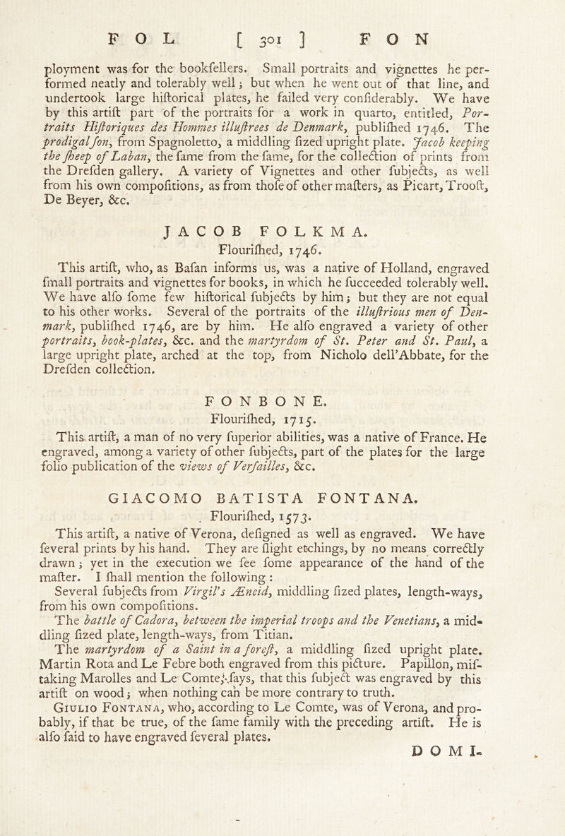 ployiTient was for the bookfellers. Small portraits and vignettes he per- formed neatly and tolerably well but when he went out of that line, and undertook large hiftorical plates, he failed very confiderably. We have by this artift part of the portraits for a work in quarto, entitled, Por^ traits Hiftoriques des Hommes illujirees de Denmark^ publilhed 1746. The prodigalJon^ from Spagnoletto, a middling fized upright plate, Jacob keeping the Jheep of Lab an ^ the fame from the fame, for the collecStion of prints from the Drefden gallery. A variety of Vignettes and other fubjeds, as well from his own compofitions, as from thofeof other mailers, as Picart,Trooft, De Beyer, &c. JACOB FOLKMA. Flourifhed, 1746. This artift, who, as Bafan informs us, was a native of Holland, engraved fmall portraits and vignettes for books, in which he fucceeded tolerably well. We have alfo fome few hiftorical fubje6ls by him; but they are not equal to his other works. Several of the portraits of the illujirious men of Den- marki publifhed 1746, are by him. He alfo engraved a variety of other portraits^ book-plates^ &c. and the martyrdom of St. Peter and St. Pauly a large upright plate, arched at the top, from Nicholo delFAbbate, for the Drefden colle(ftion. F O N B O N E. Flouriftied, 1715. This artift, a man of no very fuperior abilities, was a native of France. He engraved, among a variety of other fubje6ls, part of the plates for the large folio publication of the views of VerJailleSy &c. GIACOMO BATISTA FONTANA. Flouriftied, 1573. This artift, a native of Verona, deftgned as well as engraved. We have feveral prints by his hand. They are flight etchings, by no means^ corre6tly drawn; yet in the execution we fee fome appearance of the hand of the mafter. I fhall mention the following : Several fubjc6ls from Virgil's VPneidy middling fized plates, length-ways, from his own compofitions. The battle of Cadoray between the imperial troops and the Venetiansy a mid- dling fized plate, length-ways, from Titian. The martyrdom of a Saint in a forejly a middling fized upright plate, Martin Rota and Le Febre both engraved from this pidlure. Papiilon, mif- taking Marolles and Le Comte,\fays, that this fubjed was engraved by this artift on wood; when nothing can be more contrary to truth. Giulio Fontana, who, according to Le Comte, was of Verona, and pro- bably, if that be true, of the fame family with the preceding artift. He is alfo faid to have engraved feveral plates. D O M I-