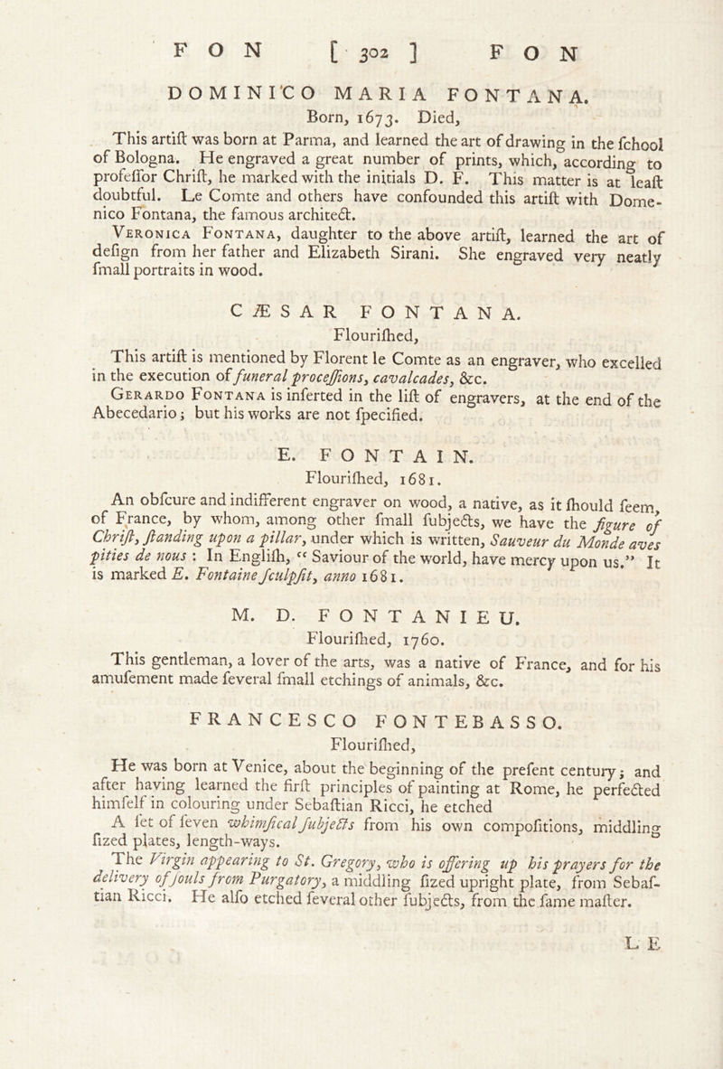 DOMINI’CO MARIA FONTANA. Born, 1673. Died, This artift was born at Parma, and learned the art of drawing in the fchool of Bologna. He engraved a great number of prints, which, according to profelfor Chrift, he marked with the initials D. F. This matter is at leaft doubtful. Le Comte and others have confounded this artift with Dome- nico Fontana, the famous archite6t. Veronica Fontana, daughter to the above artift, learned the art of defign from her father and Elizabeth Sirani. She engraved verv neatlv fmall portraits in wood. CiESAR FONTANA. Flourifhed, This artift is mentioned by Florent le Comte as an engraver, who excelled in the execution of funeral froceffionSy cavalcades, &c. Gerardo Fontana is inferred in the lift of engravers, at the end of the Abecedario; but his works are not fpecified. E. F O N T A I N. Flourifhed, 1681. An obfcure and indifferent engraver on wood, a native, as it ftiould feem of France, by whom, among other fmall fubjeds, we have the figure of Chrifl, ftanding upon a pillar, under which is written, Sauveur du Monde aves pities de nous : In Englifti, Saviour of the world, have mercy upon us.’’ It is marked £. FontaineJculpfit, anno 1681. M. D. F O N T A N I E U. Flouriftied, 1760. This gentleman, a lover of the arts, was a native of France, and for his amufement made feveral fmall etchings of animals, &c. FRANCESCO FONTEBASSO. Flouriftied, He was born at Venice, about the beginning of the prefent century; and after having learned the firft principles of painting at Rome, he perfected himfelf in colouring under Sebaftian Ricci, he etched A fet of feven whimficalJuhjeSls from his own compofitions, middlino- fized plates, length-ways. ' ^ The Virgin appearifig to St, Gregory, who is offering up his prayers for the ddivery ofjoulsfrom Purgatory, a middling fized upright plate, from Sebaf- tian Ricci. He alfo etched feveral other fubjedts, from the fame mafter. L E