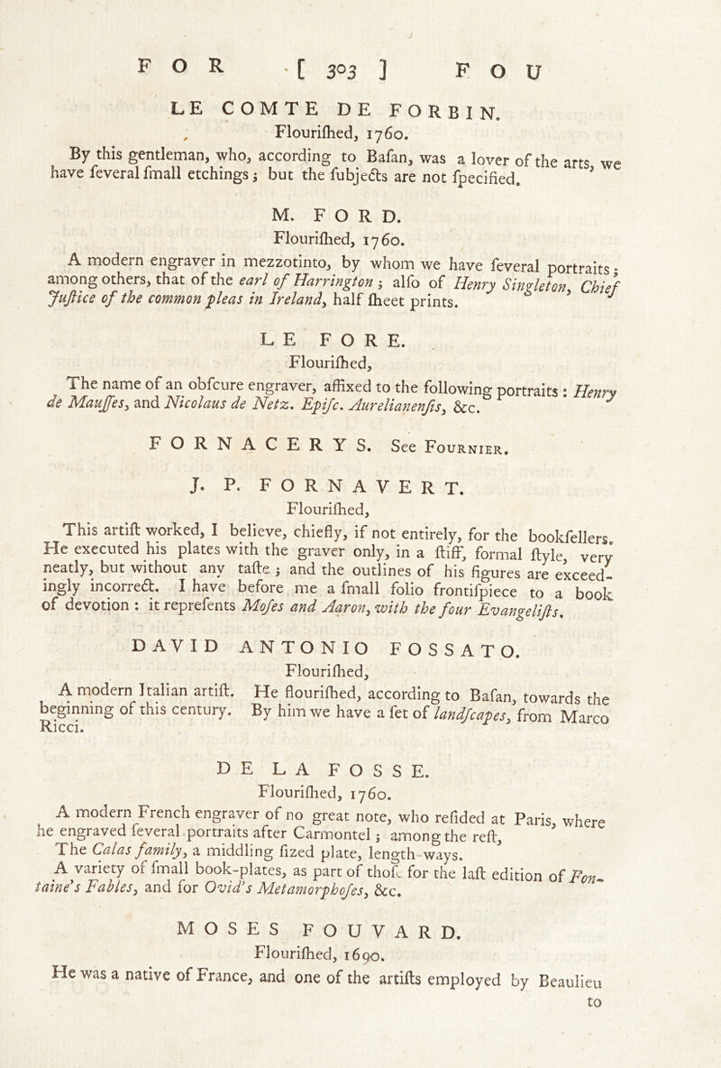 LE COMTE DE FORBIN. , Flourilhed, 1760. By this gentleman, who, according to Bafan, was a lover of the arts we have feveral fmall etchings j but the fubjefts are not fpecified. ’ M. FORD. Flourilhed, 1760. A modern engraver in mezzotinto, by whom we have feveral porfaits • among others, that of the ear/ of Harrington ; alfo of Henry Singleton Chief JuJ/ice of the common pleas in Ireland, huM L E FORE. Flourifhed, The name of an obfcure engraver, affixed to the following portraits : Henry de Maujfes, and Nicolaus de Netz. Epifc. Aurelianenfts, &c. ' ^ FORNACERYS. See Fournier. J. P. F O R N A V E R T. Flourifhed, This artift worked, I believe, chieBy, if not entirely, for the bookfellers He executed his plates with the graver only, in a ftiff, formal ftyle, very neatly, but without any tafte j and the outlines of his figures are exceed- ingly incorreft. I have before me a fmall folio frontifpiece to a book of devotion : it reprefents Mofes and Aaron, with the four Evangelifts, *> DAVID ANTONIO FOSSATO. Flouriffied, A modern Italian artift. He flouriffied, according to Bafan, towards the beginning of this century. By him we have a fet of landfcapes, from Marco DE LA FOSSE. Flourifhed, 1760. A modern French engraver of no great note, who refided at Paris, where he engraved feveral portraits after Carmontel; among the reft. The Galas family, a middling fized plate, length-ways. A variety of fmall book-plates, as part of thoL for the laft edition of Fon- taine's Fables, and for Ovid’s Metamorphofes, &c. MOSES FOUVARD. Flouriffied, 1690. He was a native of France, and one of the artifts employed by Beaulieu to