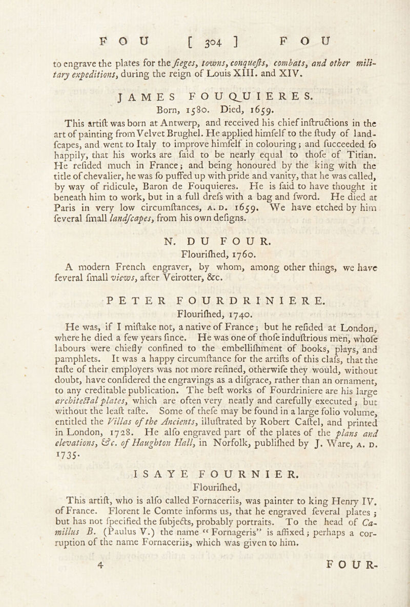to engrave the plates for the ftegeSy townsy conqueftsy comhatSy and other tary expeditionsy during the reign of Louis XIII. and XIV. JAMES FOU QJJ I E R E S. Born, 1580. Died, 1659. This artift was born at Antwerp, and received his chief inftrudlions in the art of painting from Velvet Brughel. He applied himfelf to the ftudy of land- fcapes, and went to Italy to improve himfelf in colouring; and fucceeded fo happily, that his works are faid to be nearly equal to thofe of Titian. He refided much in France; and being honoured by the king with the title of chevalier, he was fo puffed up with pride and vanity, that he was called, by way of ridicule, Baron de Fouquieres. Fie is faid to have thought it beneath him to work, but in a full drefs with a bag and fword. He died at Paris in very low circumftances, a.d, 1659. We have etched by him feveral fmall landjcapesy from his own defigns. N. DU FOUR. Flourilhed, 1760. A modern French engraver, by whom, among other things, we have feveral fmall viewsy after Veirotter, &:c. PETER FOURDRINIERE. Flourifhed, 1740. He was, if I miftake not, a native of France; but he refided at London, where he died a few years fince. He was one of thofe induftrious men, whofe labours were chiefly confined to the embellifhment of books, plays, and pamphlets. It was a happy circumftance for the artifts of this clafs, that the rafle of their employers was not more refined, otherwife they would, without doubt, have confidered the engravings as a difgrace, rather than an ornament, to any creditable publication. The befl works of Fourdriniere are his large archite5tal platesy which are often very neatly and carefully executed 5 but without the lead tafle. Some of thefe may be found in a large folio volume, entitled the Villas of the AncientSy illuftrated by Robert Caftel, and printed in London, 1728. He alfo engraved part of the plates of the plans and elevationsy i^c. of Haughton Hally in Norfolk, publiflied by J. Ware, a. d. 1735- ISAYE FOURNIER. Flourifhed, This artift, who is alfo called Fornaceriis, was painter to king Henry IV. of France. Florent le Comte informs us, that he engraved feveral plates 5 but has not fpecified the fubjeefts, probably portraits. To the head of Ca^ millus B. (Paulus V.) the name Fornageris” is affixed; perhaps a cor- ruption of the name Fornaceriis, which was given to him.