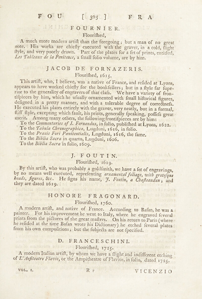 FOURNIER. Floiirifhed, A much more modern artift than the foregoing; but a man of no great note. His works are chiefly executed with the graver, in a cold, flight fl:)de, and very poorly drawn. Part of the plates for a fetof prints, entitled, Les l^al/leciiix de la Penitence^ a fmall folio volume, are by him. JACOB DE FORNAZERIS. Flouriflied, 1615. This artifl:, who, I believe, was a native of France, and refided at Lyons^ appears to have worked chiefly for the bookfellers; but in a ftyle far fupc- rior to the generality of engravers of that clafs. We have a variety of fron-* tifpieces by him, which he ufually ornamented with fmall hiflorical figures, deflgned in a pretty manner, and with a tolerable degree of corre6tnejfs. lie executed his plates entirely with tne graver, very neatly, but in a formal, fliff ftyle, excepting which fault, his prints, generally fpeaking, poflfefs great merit. Among many others, the following frontifpieces are by him: To the Commentaries of I, Fernandus, in folio, publifhed atLvons. 1622. To the Fabula Chronographica, Lugduni, 1616, in folio. ^ To the Praxis Fori Poenitentialisy Lugduni, 1616, the fame., To the Bihlia Sacra in quarto, Lugduni, 1606, To the Bihlia Sacra in folio, i6op. J. F O U T I N. Flourifhed, 1619. . By this artift, who was probably a goldfmith, we have a fet of engravings, by no means well executed, reprefenting ornamental foliage^ ‘with grotefaue heads, figures, &c. He figns his name, J. Foutin, a Chafieaudun and they are dated 1619. HONORE FRAGONARD. Flouriflied, 1760. A modern artift, and native of France. According to Bafan, he was a painter. For his improvement he went to Italy, where he engraved feveral prints from the pi^ures of the great mafters. On his return to Paris (where he reflded at the time Bafan wrote his Didlionary) he etched feveral plates from his own compofitions ^ but the fubjeds are not fpecifled. D. FRANCESCHINI. Flouriflied, 1725. A modern Italian artift, by whom we have a flight and indifferent etchlno- of VAnjiteatro Flavio, or the Anipitheatre of Flavius, m folio, dated 1725.'^ R r voL, r.
