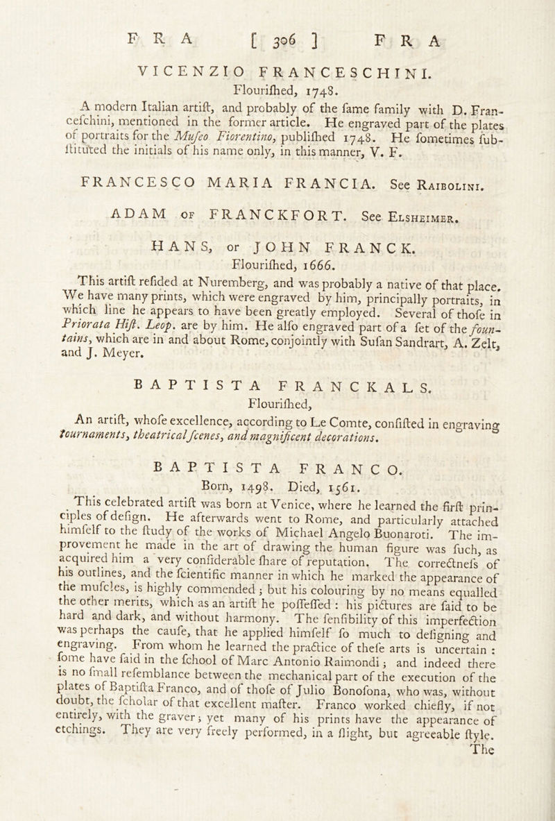 VICENZIO FRANCESCHINI. Flouriflied, 1748. A modern Italian artift, and probably of the fame family with D. Fran- cefchini, mentioned in the former article. He engraved part of the plates of portraits for the Mujeo Fiorentino, publiflied 1748. He fometimes fub- lUtuted the initials of his name only^ in this manner, V. F. FRANCESCO MARIA FRANCIA. See Raibolini. ADAM OF F R A N C K F O R T. See Elsheimer. HANS, or JOHN FRANCK. Flourifhed, 1666. This artift refided at Nuremberg, and was probably a native of that place. We have many prints, which were engraved by him, principally portraits, in which line he appears to have been greatly employed. Several of thofe in Friorata Hift, Leop. are by him. He alfo engraved part of a fet of tht fourth tains, which are in and about Rome, conjointly with Sufan Sandrart, A. Zelt and J. Meyer. ^ BAPTISTA FRANCKALS. Flourilhed, An artift, whofe excellence, according to L^e Comte, confifted in engravino* touTnaments^ theatricalfcenes, andtnagnijicent decorations» ^ BAPTISTA FRANCO. Born, 1498. Died, 1561. ^ This celebrated artift was born at Venice, where he learned the firft prin- ciples of defign. He afterwards went to Rome, and particularly attached himfelf to the ftudy of the works of Michael Angelo Buonaroti. The im- provement he made in the art of drawing the human figure was fuch, as acquired him a 'very confiderable fhare of reputation. The correcftnefs' of his outlines, and the fcientific manner in which he marked the appearance of the mufcles, is highly commended 3 but his colouring by no means equalled the other merits, which as an artift he pofiTefted : his pi6lures are faid to be hard and dark, and without harmony. The fenfibility of this imperfection was perhaps the caufe, that he applied himfelf fo much to defignino- and engraving. From whom he learned the pra6lice of thefe arts is uncenain : fome have faid in the fchool of Marc Antonio Raimondi 3 and indeed there IS no finall refemblance between the mechanical part of the execution of the p ates of Baptifta Franco, and of thofe of Julio Bonofona, who was, without doubt, the fcholar of that excellent mafter. Franco worked chiefly, if not entiicly, with the graver 3 yet many of his prints have the appearance of etchings. They are very freely performed, in a flight, but agreeable ftyle.