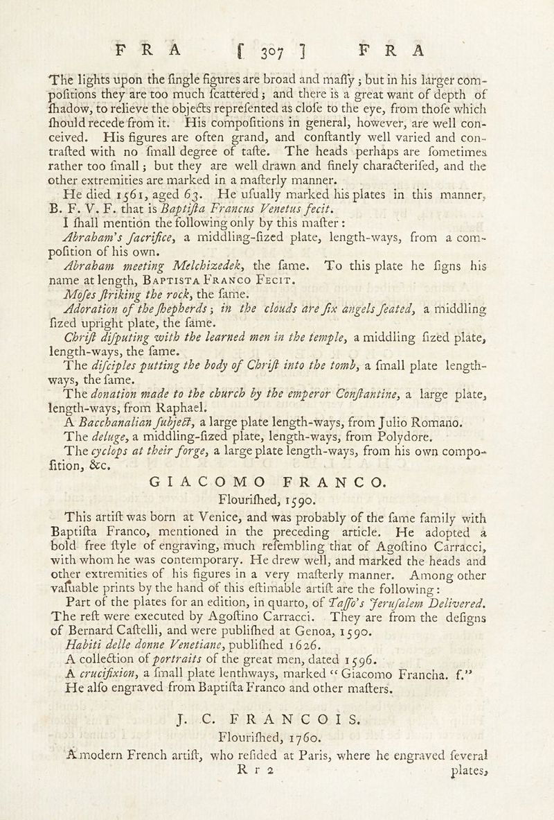 The lights upon the fingle figures are broad and mafiy 5 but in his larger com- pofitions they are too much fcattered; and there is a great want of depth of lhadow, to relieve the objefts reprefented as clofe to the eye, from thofe which Ihould recede from it. His compofitions in general, however, are well con- ceived. His figures are often grand, and conftantly well varied and con- traded with no fmall degree of tafte. The heads perhaps are fometimea rather too fmall; but they are well drawn and finely charadlerifed, and the other extremities are marked in a mafterly manner. He died 1561, aged 63. He ufually marked his plates in this manner. B. F. V. F. that is Baftifta Francus Venetus fecit, I fhail mention the following only by this mafter : Abraham's JacrificCy a middling-fized plate, length-ways, from a com- pofition of his own. Abraham meeting Melchizedeky the fame. To this plate he figns his name at length, Baptista Franco Fecit. Mojes Jlriking the rocky the fame. Adoration of the Jhepherds; in the clouds are fix angels featedy a middling fized upright plate, the fame. Chrtft difputing with the learned men in the templcy a middling fized plate, length-ways, the fame. The difciples putting the body of Chrif into the tomby a fmall plate length- ways, the fame. donation made to the church by the emperor Confantincy a large plate, length-ways, from Raphael. A Bacchanalian fubjeEty a large plate length-ways, from Julio Romano. The delugCy a middling-fized plate, length-ways, from Polydore. The Cyclops at their forgey a large plate length-ways, from his own compo-* fition, &c. GIACOMO FRANCO. Flourifiied, 1590. This artifi; was born at Venice, and was probably of the fame family with Baptifta Franco, mentioned in the preceding article. He adopted a bold free ftyle of engraving, much refembling that of Agoftino Carracci, with whom he was contemporary. He drew well, and marked the heads and other extremities of his figures in a very mafterly manner. Among other valiiable prints by the hand of this eftimable artifi: are the following: Part of the plates for an edition, in quarto, of Tajfo's Jerufalem Delivered, The reft were executed by Agoftino Carracci. They are from the defigns of Bernard Caftelli, and were publifhed at Genoa, 1590. Habiti delle donne Venetianey publifhed 1626. A collecftion portraits of the great men, dated 1596. A crucifixiony a fmall plate lenthways, marked Giacomo Francha. f.'^ Healfo engraved from Baptifta Franco and other mafters, J. C. FRANCOIS. Flourilhed, 1760. A.modern French artift, who refided at Paris, where he engraved feveral R r 2
