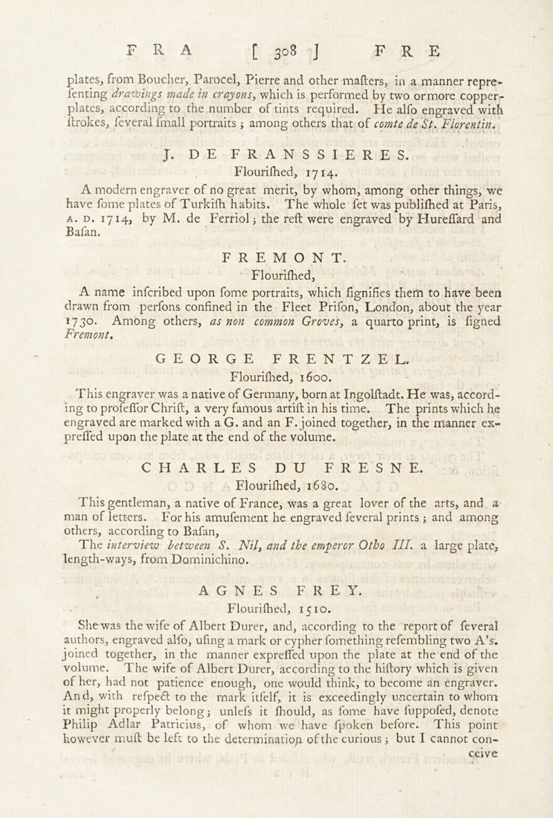 plates, from Boucher, Parocel, Pierre and other mailers, in a manner repre- fenting dra^Lvings made in crayons^ which is performed by two or more copper- plates, according to the number of tints required. He alfo engraved with drokcs, feveral fmali portraits 3 among others that of comte de St, Florentine J. DE FRANSSIERES. Flourilhed, 1714. A modern engraver of no great merit, by whom, among other things, we have fome plates of Turkifh habits. The whole fet was publifhed at Paris, A. D. 1714, by M. de Ferriol 5 the reft were engraved by Hureftard and Bafan. ' FREMONT. ‘ Flourilhed, A name infcribed upon fome portraits, which Hgnifies them to have been drawn from perfons confined in the • Fleet Prifon, London, about the year 1730. Among others, as non common Groves, a quarto print, is figned Fremont, GEORGE FRENTZEL. Flourifned, 1600. This engraver was a native of Germany, born at Ingolftadt. He was, accord- ing to profeflbr Chrift, a very famous artift in his time. The prints which he engraved are marked with a G. and an F. joined together, in the manner ex- prefted upon the plate at the end of the volume. C H A R L E S D U F R E S N E. ; ' ' Flourilhed, 1680. This gentleman, a native of France, was a great lover of the arts, and a* man of letters. For his amufement he engraved feveral prints ; and among others, according to Bafan, The interview: between S. Nil, and the emperor Otho IIL a large plate, length-ways, from Dominichino. AGNES FREY. f Flourilhed, 1510. She was the wife of Albert Durer, and, according to the report of feveral authors, engraved alfo, ufing a mark or cypher fomethingrefembling two A's, joined together, in the manner exprelfed upon the plate at the end of the volume. The wife of Albert Durer, according to the hiftory which is given of her, had not patience enough, one would think, to become an engraver. And, with refpe6l to the mark itfelf,, it is exceedingly uncertain to whom it might properly belong; unlefs it fliould, as fome have fuppofed, denote Philip Adlar Patricius, of whom we have fpoken before. This point however mull be left to the determination of the curious 3 but I cannot con- ceive