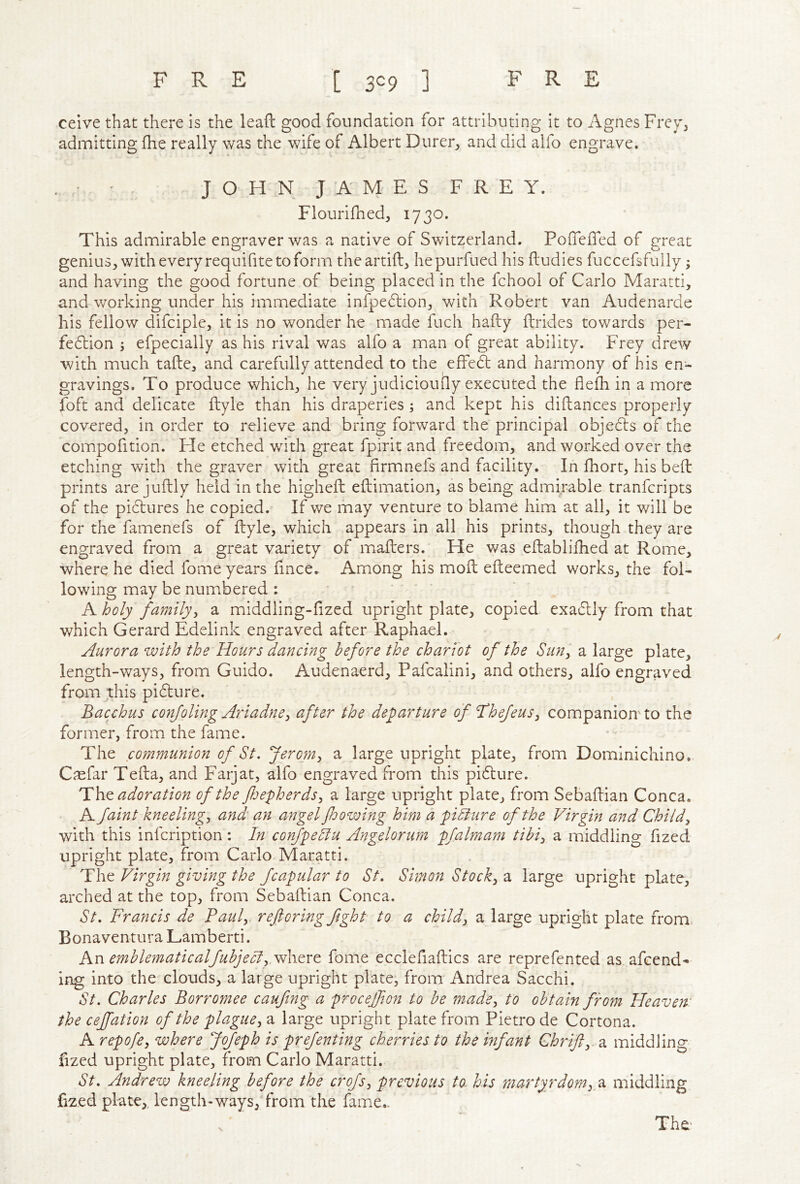 ceive that there is the leaft good foundation for attributing it to Agnes Frey^ admitting fhe really was the wife of Albert Durer^ and did alfo engrave. ' JOHN JAMES FREY. Flourifhed, 1730. This admirable engraver was a native of Switzerland. PolTefled of great genius, with every requifite to form theartift, hepurfued his ftudies fuccefsfully; and having the good fortune of being placed in the fchool of Carlo Maratti, and working under his immediate infpedtion, with Robert van Audenarde his fellow difciple, it is no wonder he made fuch hafty ftrides towards per- fe6lion ; efpecially as his rival was alfo a man of great ability. Frey drew •with much tafte, and carefully attended to the effedt and harmony of his en- gravings. To produce which, he very judiciouQy executed the flefli in a more foft and delicate ftyle than his draperies; and kept his diftances properly covered, in order to relieve and bring forward the principal objects of the compofition. He etched with great fpirit and freedom, and worked over the etching with the graver with great firmnefs and facility. In fhort, his bell prints are juftly held in the higheft eftimation, as being admirable tranfcripts of the pictures he copied. If we may venture to blame him at all, it will be for the famenefs of ftyle, which appears in all his prints, though they are engraved from a great variety of mailers. He was eltablifhed at Rome, where he died fome years fince. Among his moft elteemed works, the fol- lowing may be numbered; ■ ' ' A holy family^ a middling-fized upright plate, copied exadtly from that which Gerard Edelink engraved after Raphael. Aurora with the Hours dancing before the chariot of the Sim^ a large plate, length-ways, from Guido. Audenaerd, Pafcalini, and others, alfo engraved from this pidture. Bacyhus confoling Ariadne^ after the departure of Thefeus^ companion'to the former, from the fame. The communion of St. Jeroni^ a large upright plate, from Domlnichino. Caefar Telia, and Farjat, alfo engraved from this pidlure. adoration of the fjepherdsj a large upright plate, from Sebaflian Conca. A faint kneelings and an angel foowing him a pidlure of the Virgin and Childy with this infcription: In confpeSlu Angelorum pfalmam tibi^ a middling fized upright plate, from Carlo Maratti. The Virgin giving the fcapular to St. Simon Stocky a large upright plate, arched at the top, from Sebaflian Conca. St. Francis de Paul, ref oring fight to a child, a large upright plate from Bonaventura Lamberti. An emblematicalfubjeel, fome ecclefiallics are reprefented as amend- ing into the clouds, a large upright plate, from Andrea Sacchi. St. Charles Borromee caufing a procejfon to be made, to obtain from Heaven: the cejfation of the plague, a large upright plate from Pietro de Cortona. A repofe, where Jofeph is prefenting cherries to the infant Ghrifi,. a middling fized upright plate, from Carlo Maratti. St. Andrew kneeling before the crofs, previous to. his martyrdomy2i middling fized plate,, length-ways, from the fame..