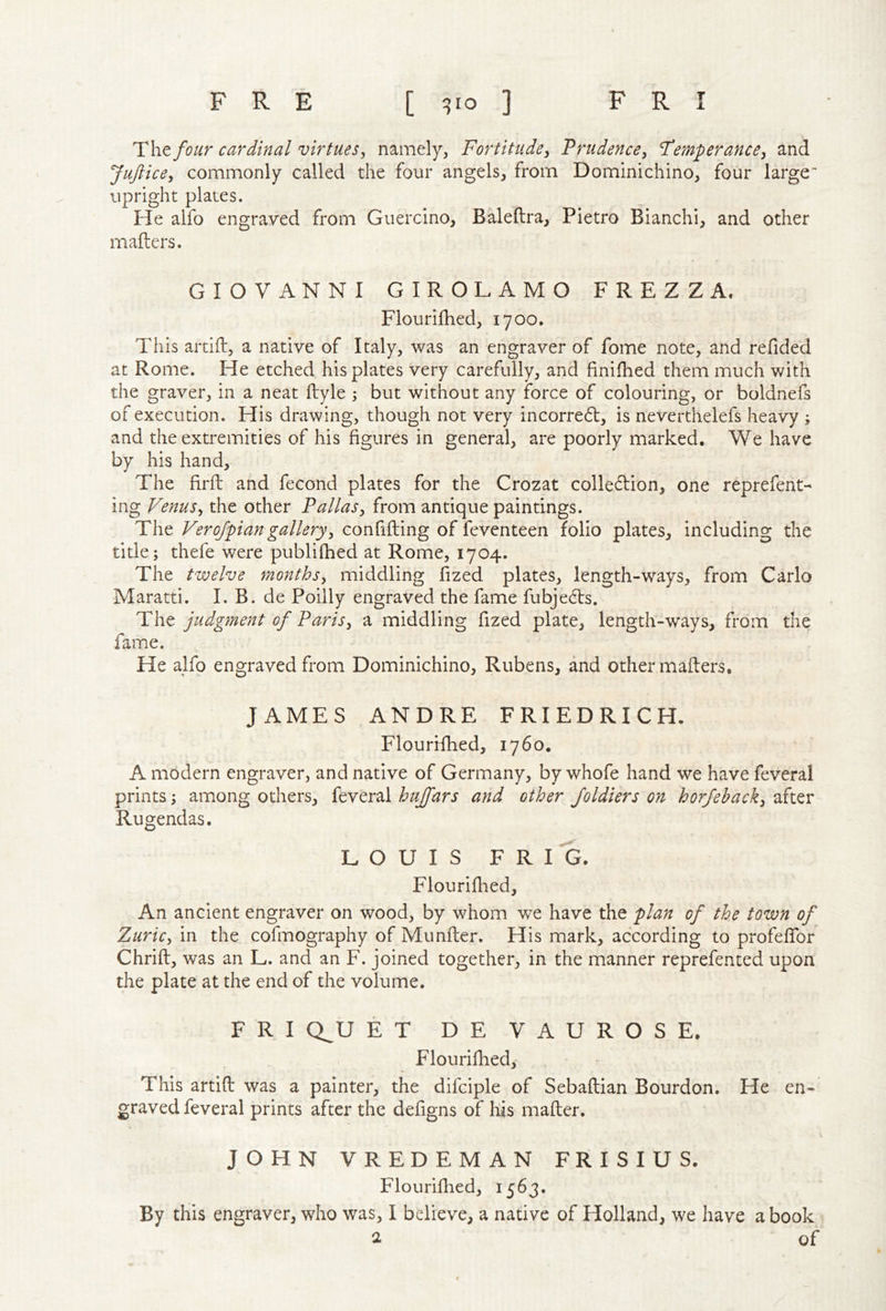 four cardinal virtues, namely, Fortitude, Prudence, Temperance, and Juftice, commonly called the four angels, from Dominichino, four large upright plates. He alfo engraved from Guercino, Baleftra, Pietro Bianchi, and other mafters. GIOVANNI GIROLAMO FREZZA. Flourifhed, 1700, This artifl, a native of Italy, was an engraver of fome note, and refided at Rome. He etched his plates very carefully, and finifhed them much with the graver, in a neat ftyle ; but without any force of colouring, or boldnefs of execution. His drawing, though not very incorred, is neverthelefs heavy ; and the extremities of his figures in general, are poorly marked. We have by his hand. The firft; and fecond plates for the Crozat colle^Iion, one reprefent- ing Venus, the other Pallas, from antique paintings. The Verojpiangallery, confifting of feventeen folio plates, including the title; thefe were publifhed at Rome, 1704. The twelve months, middling fized plates, length-ways, from Carlo Maratti. I. B. de Poilly engraved the fame fubje^ls. T\\t judgment of Paris, a middling fized plate, length-ways, from the fame. He alfo engraved from Dominichino, Rubens, and other mafters. JAMES ANDRE FRIEDRICH. Flourifhed, 1760. A modern engraver, and native of Germany, by whofe hand we have feveral prints; among others, feveral hujfars and other Joldiers on horfehack, after Rugendas. LOUIS F R I G. Flouriflied, An ancient engraver on wood, by whom v^e have the plan of the town of Zuric, in the cofmography of Munfter. His mark, according to profeftbr Chrift, was an L. and an F. joined together, in the manner reprefented upon the plate at the end of the volume. F R I Q^U ET DEVAUROSE. Flourifhed, This artift was a painter, the difciple of Sebaftian Bourdon. He en- graved feveral prints after the defigns of liis mafter. JOHN VREDEMAN FRISIUS. Flouriflied, 1563. By this engraver, who was, I believe, a native of Holland, we have a book 2 of