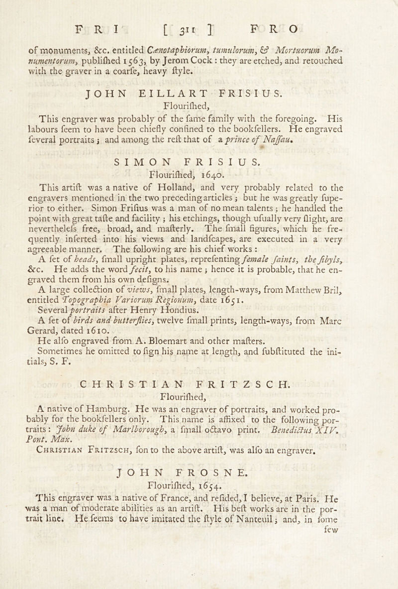 of monuments^ &c. entitled C^notaphiorum^ tumulorum^ & Mortuorum Mo- numentorumy publiflied 1563, by Jerom Cock : they are etched^ and retouched with the graver in a coarfe, heavy ftyle. JOHN EILLART FRISIUS. Flourifhed;, This engraver was probably of the fame family with the foregoing. ' His labours feem to have been chiefly confined to the bookfellers. He engraved feveral portraits j and among the reft that of a prince of NaJfaUm SIMON FRISIUS. Flourifhed, 1640. This artift was a native of Holland, and very probably related to the engravers mentioned in the two preceding articles, but he was greatly fupe- rior to either. Simon Frifius was a man of no mean talents ; he handled the point with great tafte and facility 4 his etchings, though ufually very flight, are neverthelefs free, broad, and mafterly. The fmali figures, which he fre- quently inferted into his. views and landfcapes, are executed in a very agreeable manner. The following are his chief works : A fet of headsy fmall upright plates, reprefentingfaintSy the fihylsy ^c. He adds the word/mV, to his name 3 hence it is probable, that he en- graved them from his own defigns. A large colle61:ion of viewsy finall plates, length-ways, from Matthew Brik entitled ^opographia Variorum Regionumy date 1651. StYtx2i\ portraits after Henry Hondius. A fet of birds and~hutterfiieSy twelve fmall prints, length-ways, from Marc Gerard, dated 1610. He alfo engraved from A. Bloemart and other mafters. Sometimes he omitted to fign his name at length, and fubftituted the ini- tials, S. F. CHRISTIAN FRITZSCH. Flouriflied, A native of Hamburg. He was an engraver of portraits, and worked pro- bably for the bookfellers only. This name is affixed to the following por- traits : John duke of Marlhoroughy a fmall o6lavo print. Benedidtus XIV, Font, Max, Christian Fritzsch, fon to the above artift, was alfo an engraver. JOHN FROSNE. Flouriflied,^ 1654* This engraver was a native of France, and refided,! believe, at Paris. He was a man of moderate abilities as an artift. His beft works are in the por- trait line. He.feems to have imitated the ftyle of Nanteuih and, in fome few