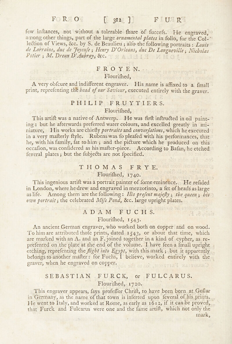 few inftances, not without a tolerable (hare of fuccefs. He engraved, among other things, part of the large ornamental plates in folio, for the Col-' ledion of Views, &c. by S. de Beaulieu ; alfo the following portraits : Louis de Lorraine^ due de Joyeufe ; Henry L'Orleans^ due De Longueville j Nicholas Fotier j M. Dreux DHubrayy &c. : . ' F R O Y E N. - Flourilhed, A very obfeure and indifferent engraver. His name is afHxed to a fmall print, reprefenting xhthead of our Savioury executed entirely with the graver. PHILIP FRUYTIERS. Flourijfhed, This artifl was a native of Antwerp. He was firfl: inflruded in oil paint- ing : but he afterwards preferred water colours, and excelled greatly in mi- niature, His works are portraits and converjationsy which he executed in a very mafterly ftyle. Rubens was fo pleafed with his performances, that he, with his family, fat to him ; and the pidure which he produced on this occafion, was confidered as his mafter-piece. According to Bafan, he etched feveral plates 3 but the fubjeds are not fpecified, THOMAS FRYE. ^ • Flourilhed, 1740. This ingenious artifl was a portrait painter of fome eminence. ^ He refided in London, where he drew and engraved in mezzotinto, a fet of heads as large as life. Among them are the following: His prefent majejly y the queens his own portrait 3 the celebrated Mijs Fond, &c. large upright plates. ADAM FUCHS. Flourilhed, 1543. An ancient .German engraver, who worked both on copper and on wood. To him are attributed thofe prints, dated 1543, or about that time, Vv^hich are marked with an A. and an F. joined together in a kind of cypher, as re- prefented on the plate at the end of the volume. I have feen a fmall upright etching, reprefenting the flight into Egypty with this mark 3 but it apparently belongs to another mafler: for Fuchs, I believe, worked entirely with the graver, when he engraved on copper. SEBASTIAN F U R C K, or FULCARUS. Flourilhed, 1720. This engraver appears, fays profeffor Chrifl, to have been born at Goflar in Germany, as the name of that town is inferted upon feveral of his prints. He went to Italy, and worked at Rome, as early as 1612, if it can be proved, that Furck and Fulcarus were one and the fame artifl, which not only the mark.