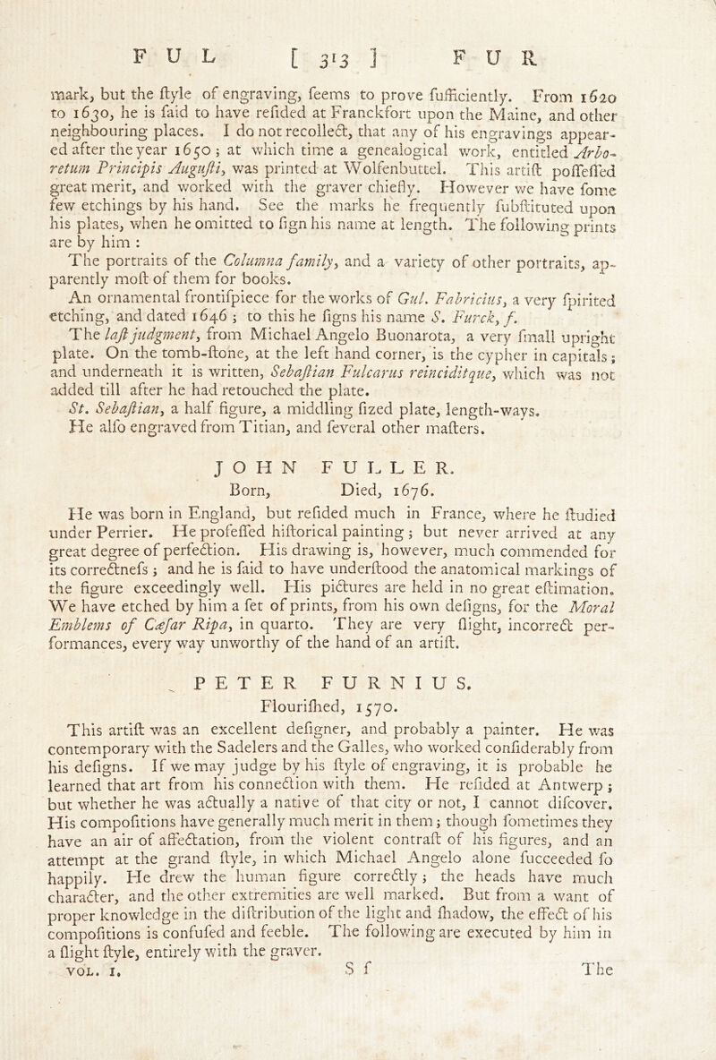 mark, but the %le of engraving, Teems to prove TuiBciently. From 1620 to 1630, he is faid to have refided at Franckfort upon the Maine, and other neighbouring places. I do not recoiled, that any of his engravings appear* ed after the year 1650 ; at which time a genealogical v/ork, entitled return Frincips Auguftty was printed at Wolfenbuttel. This artift poirefled great merit, and worked with the graver chiefly. However v/e have fome few etchings by his hand. See the marks he frequently fubftituted upon his plates, when he omitted to fign his name at length. The following prints are by him : The portraits of the Cohimna family^ and a variety of other portraits, patently mofl: of them for books. An ornamental frontifpicce for the works of GuL FahriciuSy a very fpirited etching, and dated 1646 ; to this he figns his name S’. Furcky f. laft judgmenty from Michael Angelo Buonarota, a very fmall upright plate. On the tomb-ftone, at the left hand corner, is the cypher in capitals; and underneath it is written, Sehaftian Fulcartis reinciditquey which was not added till after he had retouched the plate. St, Sehaftiany a half figure, a middling fized plate, length-ways. He alfo engraved from Titian, and feveral other mailers. JOHN F U H L E R. * Born, Died, 1676. He was born in England, but refided much in France, where he iludied under Perrier. He profeflfed hiflorical painting ; but never arrived at any great degree of perfedion. His drawing is, however, much commended for its corre&nefs ; and he is faid to have underflood the anatomical markings of the figure exceedingly well. His pidlures are held in no great eflimationo We have etched by him a fet of prints, from his own deflgns, for the Moral Emblems of Ceefar RifUy in quarto. They are very flight, incorred per- formances, every way unworthy of the hand of an artifl. PETER FURNIUS. Flourifhed, 1570. This artifl; was an excellent defigner, and probably a painter. He was contemporary with the Sadders and the Galles, vAio worked confiderably from his deflgns. If we may judge by his flyle of engraving, it is probable he learned that art from his connedion with them. He refided at Antwerp ; but whether he was adually a native of that city or not, I cannot difeover. His compofitions have generally much merit in them; though fometimes they have an air of affedation, from the violent contrafl; of his figures, and an attempt at the grand flyle, in which Michael Angelo alone fucceeded fo happily. He drew the human figure corredly; the heads have much charader, and the other extremities are well marked. But from a want of proper knowledge in the diflribution of the light and fliadow, the effed of his compofitions is confufed and feeble. The following are executed by him in a flight flyle, entirely with the graver. VOL. I. S f The
