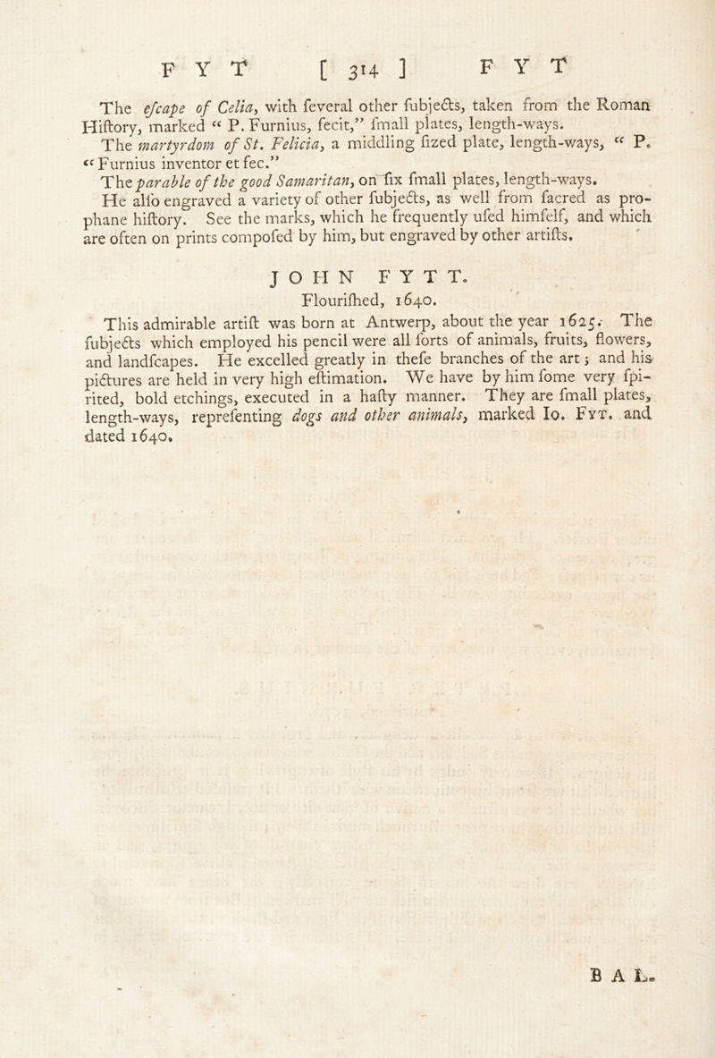 The ejcafe of Celia, with feveral other fiibjefts, taken from the Roman Hiftory, marked “ P. Furnius, fecit,” fmall plates, lengtli-ways. The martyrdom of St. Felicia, a middling fized plate, length-ways, “ P. ‘'Furnius inventoretfee.” The f arable of the good Samaritan, on'Tix fmall plates, length-ways. Fie alfo engraved a variety of other fubjefts, as well from facred as pro- phane hiftory. See the marks, which he frequently ufed himfelf, and which are often on prints compofed by him, but engraved by other artifts. JOHN FYTT. Flourilhed, 1640. This admirable artift was born at Antwerp, about the year 1625.- The fubjefts which employed his pencil were all forts of animals, fruits, flowers, and landfcapes. He excelled greatly in thefe branches of the art; and his piftures are held in very high eftimation. We have by him fome very fpi- rited, bold etchings, executed in a hafty manner. They are fmall plates, length-ways, reprefenting dogs and other animals, marked lo. Fyt. .and dated 1640. B A L-