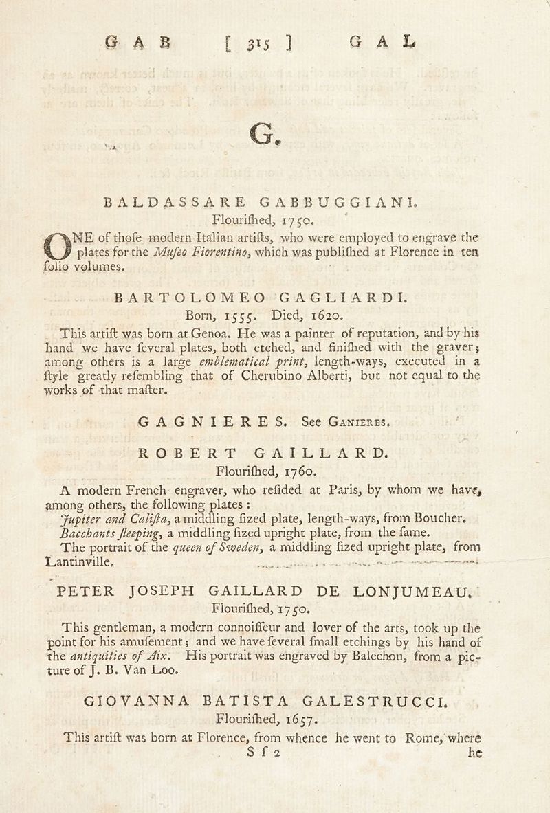 G. BALDASSARE GABBUGGIANL Fiourifiied, 1750. ONE of thofe modern Italian artifts, who were employed to engrave the plates for the Mujeo Fiorentino^ which was publiilied at Florence in tea folio volumes. BARTOLOMEO GAGLIARDL Born, 1555. Died, 1620. This artifl: was born at Genoa. He was a painter of reputation, and by hi$ hand we have feveral plates, both etched, and finilhed with the graver j among others is a large emblematical printy length-ways, executed in a ftyle greatly refembling that of Cherubino Alberti, but not equal to the works of that mafter. GAGNIERES. See Ganieres. ROBERT GAILLARD. Flourifhed, 1760. A modern French engraver, who refided at Paris, by whom we have, among others, the following plates : Jupiter and Calijla, a middling fized plate, length-ways, from Boucher. Bacchants Jleepingy a middling fized upright plate, from the fame. The portrait of the queen of Sweden^ a middling fized upright plate, from Lantinville. .. .... PETER JOSEPH GAILLARD DE LONJUMEAUL Flour iflied, 1750. This gentleman, a modern connoifTeur and lover of the arts, took up tlie point for his amufement; and we have feveral fmall etchings by his hand of the antiquities of Jix, His portrait was engraved by Balechou, from a picr ture of J. B. Van Loo. GIOVANNA BATISTA GALESTRUCCL Flourifhed, 1657. This artifl was born at Florence, from whence he went to Rome,’where S f 2 he