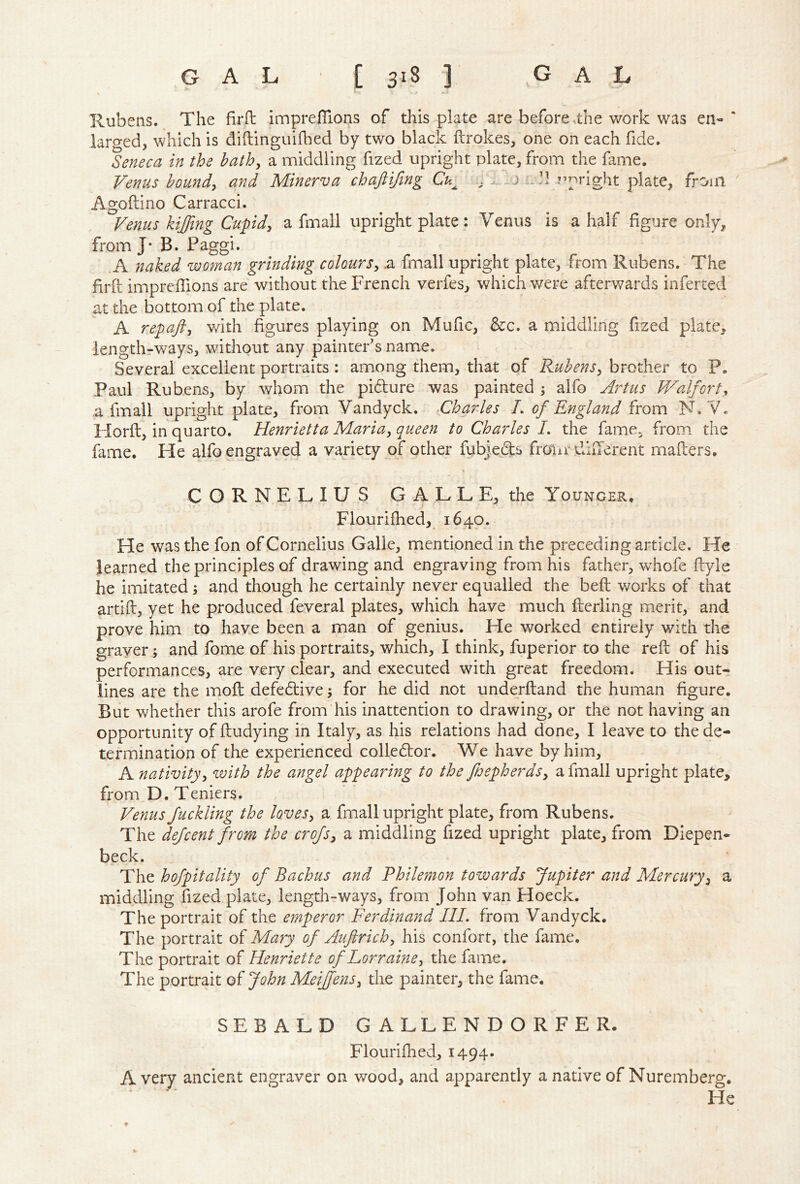 Rubens. The firft impreffions of this plate are before ,the work was en- ‘ larged, which is diftinguifl^ied by two black ftrokes, one on each fide. Seneca in the bath^ a middling fized upright plate, from the fame. Venus hounds and Minerva chafiifing Cu^ iJl ?’pright plate, from ' Agoftino Carracci. Venus kiffmg Cupidy a fmall upright plate: Venus is a half figure only, from J* B. Paggi. A naked woman grinding coloursy .a fmall upright plate, from Rubens. The firft impreffions are without the French verfes, which were afterwards inferred at the bottom of the plate. A repafty v/ith figures playing on Mufic, &c. a middling fized plate, lengthrways, without any painter’s name. Several excellent portraits : among them, that of RuhenSy brother to P. Paul Rubens, by whom the pidure was painted j alfo Artus Waif or ty .a fmall upright plate, from Vandyck. Charles L of England from N.V. Horft, in quarto. Henrietta Mariuy queen to Cha7des L the fame, from the fame. He alfo engraved a variety of other fubjefts froiir dlilerent mailers. > CORNELIUS GALLE, the Younger. > Flouriffied, 1640. He was the fon of Cornelius Galle, mientioned in the preceding article. He learned the principles of drawing and engraving from his father, whofe flyle he imitated; and though he certainly never equalled the beft works of that artill, yet he produced feveral plates, which have much flerling merit, and prove him to have been a man of genius. He worked entirely with the grayer; and fome of his portraits, which, I think, fuperior to the reft of his performances, are very clear, and executed with great freedom. His out- lines are the moft defedive j for he did not underftand the human figure. But whether this arofe from his inattention to drawing, or the not having an opportunity of ftudying in Italy, as his relations had done, I leave to the de- termination of the experienced colledor. We have by him, A nativityy with the angel appearing to the fjepherdsy a fmall upright plate, from D. Teniers. Venus fuckling the loveSy a fmall upright plate, from Rubens. The defcent from the crofsy a middling fized upright plate, from Diepen* beck. The hofpitality of Bachus and Philemon towards Jupiter and Mercuryy a middling fized plate, lengdi-ways, from John van Hoeck. The portrait of the emperor Ferdinand III, from Vandyck. The portrait of Mary of Auflrichy his confort, the fame. The portrait of Henriette of Lorrainoy the fame. The portrait of John MeiJfenSy the painter, the fame. SEBALD GALLENDORFER- Flouriffied, 1494. Avery ancient engraver on wood, and apparently a native of Nuremberg. He