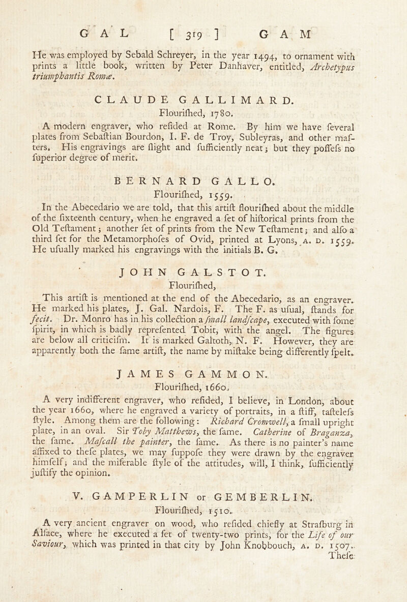 He v/as employed by Sebald Schreyer, in die year 1494, to ornament with prints a little book, written by Peter Danhaver, entitled, Archetyfus trium'phantis Romce, CLAUDE GALLIMARD. Flouriflied, 1780. A modern engraver, who refided at Rome. By him we have feveral plates from Sebaftian Bourdon, I. F. de Troy, Subleyras, and other maf- ters. His engravings are flight and fufliciently neat 5 but they poflTefs no fuperior degree of merit. BERNARD GALLO. Flouriflied, 1559. In the Abecedario we are told, that this artifl flouriflied about the middle of the fixteenth century, when he engraved a fet of hifliorical prints from the Old Teftament; another fet of prints from the New Teftament; and alfo a third fet for the Metamorphofes of Ovid, printed at Lyons, a. d. 1559. He ufually marked his engravings with the initials B. G. JOHN G A L S T O T. Flouriflied, This artifl is mentioned at the end of the Abecedario, as an engraver. He marked his plates, J. Gal. Nardois, F. The F. as ufual, flands for fecit. Dr. Monro has in his colledion a/;;^^// landfcape^ executed with fome fpirit, in which is badly reprefented Tobit, with the angel. The figures are below all criticifm. It is marked Galtoth, N. F. However, they are apparently both the fame artifl, the name by miflake being differently fpelt^ J A M E S G A M M O N. Flourifhed, 1660^ A very indifferent engraver, who refided, I believe, in London, about the year 1660, where he engraved a variety of portraits, in a fliff, taflelefs flyle. Among them are the following: Richard Cromwelly2i fmali upright plate, in an oval. Sir Toby Matthews^ the fame. Catherine of Braganza^ the fame. Majcall the 'painter^ the fame. As there is no painter's name affixed to thefe plates, we may fuppofe they were drawn by the engraver hinifelf; and the miferable flyle of the attitudes, will, I think, fuffiaently juflify the opinion. V. GAMPERLIN or G E M B E R L I N. Flourifhed, 1510., A very ancient engraver on wood, who refided chiefly at Strafbnrg iii Alface, where he executed a fet of twenty-two prints, for the Life of our Saviour^ which was printed in that city by John Knobbouch, a. d. 1507.. T hefe