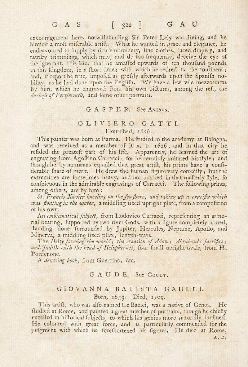 encouragement here, notwithftanding Sir Peter Lely was living, and he himfelf a mod miferable ariift. What he wanted in grace and elegance, he endeavoured to fupply by rich embroidery, fine clothes, laced drapery, and tawdry trimmings, which may, and do too frequently, deceive the eye of the ignorant. It is faid, that he amafTed upwards of ten thoufand pounds in this kingdom, in a fhort time; with which he retired to the continent; and, if report be true, impofed as grofsly afterwards upon the Spanifh no- bility, as he had done upon the Englifli. We have a few vile mezzotintos by him, which he engraved from his own pidlures, among the reft, the duchejs of Portjmouth^ and foiue other portraits. GASPER. See Avibus, OLIVIERO GATTL Fiouriftied, 1626. This painter was born at Parma. He ftudied in the academy at Bologna, and was received as a member of it a. d. 1626; and in that city he refided the greateft part of his life. Apparently, he learned the art of engraving from Agoftino Carracci ; for he certainly imitated his ftyle ; and though he by no means equalled that great artift, his prints have^a conft- derable fliare of merit. He drew the human figure very corredlly; but the extremities are fometimes heavy, and not marked in that mafterly ftyle, fo confpicuous in the admirable engravings of Carracci. The following prints, among others, are by him : St, Francis Xavier kneeling on the Jea fjorCy and taking up a crucifix which was floating in the watery a middling fized upright plate, from a compofition of his own. An emblematicalfuhjedly from Lodovico Carracci, reprefenting an armo- rial bearing, fupported by two river Gods, with a figure completely armed, Handing alone, furroimded by Jupiter, Hercules, Neptune, Apollo, and Minerva, a middling fized plate, length-ways. The Deity forming the world; the creation of Adam ; Abraham's facrifice ; and-Judith with the head of HolopherneSy four fmall upright ovals, from H. Pordenone. A drawing hooky from Guercino, &c. \ G A U D E. See Goudt. GIOVANNA BATISTA GAULLE Born, 1639. Died, 1709. This artift, who was alfo named Le Bacici, was a native of Genoa. He ftudied at Rome, and painted a great number of portraits, though he chiefly excelled in hiftorical fubjedls, to which his genius more naturally inclined. He coloured with great force, and is particularly commended for the judgment with w^hich he forefhortened his figures. Ele died at Rome, A. D,