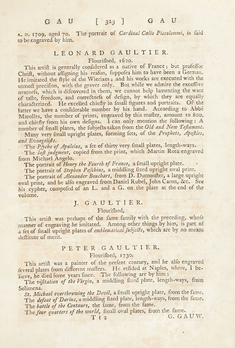 K. D« 1709, aged 70. The portrait of Cardinal Coslio Piccolommi^ is faid to be engraved by him. LEONARD GAULTIER, Flourifliedj 1620. This artift is generally confidered as a native of France; but profeffor Chrift, without affigning his reafon, fuppofes him to have been a German, He imitated the ftyle of the Wierixes ; and his works are executed with the utmoft; precifion, with the graver only. But while we admire the excelTive neatnefs, which is difcovered in them, we cannot help lamenting the want of tafte, freedom, and correftnefs of defign, by which they are equally charafterized. He excelled chiefly in fmall figures and portraits. Of' the latter we have a confiderable number by his hand. According to Abbe Marolks, the number of prints, engraved by this mailer, amount to 800, and chiefly from his own defigns. I can only mention the following : A number of fmall plates, the fubjefts taken from the Old and New ’Teftament. Many very fmall upright plates, forming fets, of the Prophets, Apoftles, and Evangelijls. The P/yche of Aptileius, a fet of thirty very fmall plates, length-ways. The laft judgment, copied- from the print, which Martin Rota engraved from Michael Angelo. The portrait of Henry the Fourth of France, a fmall upright plate. The portrait of Stephen Pafchius, a middling fized upright oval print. The portrait of Alexander Bouchart, from D. Dumonfter, a large upright oval print, and he alfo engraved from Daniel Rubel, John Caron, &c. See his cypher, compofed of an L. and a G. on the plate at the end of the volume. J. GAULTIER. Flouri fired. This artift: was perhaps of the fame family with the preceding, whofc manner of engraving he imitated. Among other things by him, is part of a fet of fmall upright plates of emblematical fuhjebls, which are by no means deftitute of merit, PETER GAULTIER. Flourifiied, 1730. This artift was a painter of the prefent century, and he alfo engraved feveral plates from different mafters. ‘ He refided at Naples, where, I be- lieve, he diedfome years fince. -The follovfing are by him : The vifitation of the Virgin, a middling fized plate, length-ways, from Solimena. - , c t r St. Michael overthrowing the Bevil, a fmall upright plate, from the fame. The defeat of Darius, a loiddling fized plate, length-ways, from the fame. The battle of the Centaurs, the fame, from the fame. The four Quarters of the world, fmall oval plates, from the fame. ^ T t 2 G. GAUW.