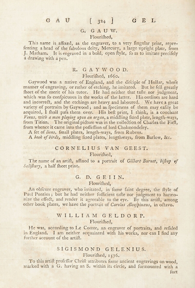 G. G A U W. Flourifhed, This name is affixed, as the engraver, to a veiy fingular print, repre- fenting a head of the fabulous deity. Mercury, a large upright plate, from J. Matham. It is engraved in a bold, open ftyle, fo as to imitate precifely ^ drawing with a pen, R. GAY W O O D. ' Flouriffied, 1660. Gaywood was a native of England, and the dilciple of Hollar, whofe manner of engraving, or rather of etching, he imitated. But he fell greatly fliort of the merit of his tutor. He had neither that tafle nor judgment, which Avas fo confpicuous in the works of the latter. His outlines are hard and incorredt, and the etchings are heavy and laboured. We have a great variety of portraits by Gaywood ; and as fpecimens of them may eafily be acquired, I fiiall pafs them over. Flis beft print, I think, is a couchant Venits^ with a man 'playing upon an organ, a middling fized plate, length-ways, from Titian. The original pi61;ure was in the colledtion of Charles the Firfl, from whence it came into the pofieffion of lord Cholmondeley. A fet of lions^ fmall plates, length-ways, from Rubens. A hook of birds, middling fized plates,’ lengthways, from Barlow, &c, CORNELIUS VAN GEEST. JFlouriihed, The name of an artifl, affixed to a portrait of Gilbert'Burnet, bijhop ef Salijbury, a half Iheet print. G. D. G E I I N. Floiiri filed. An obfcure engraver, who imitated, in fome faint degree, the fliyle of Paul Pontius ; but he had neither fufficient tafle nor judgment to harmo- nize the effe6t, and render it agreeable to the eye. By this artift, among other book plates, we hav^e the portrait of Carolus Alea/pinceus, in odavo, WILLIAM GELDORP. Flouriffied, He v;as, according to Le Comte, an engraver of portraits, and refided in England. I am neither acquainted with his works, nor can I find any further account of the artifl. SIGISMOND GELENIUS. Flouriffied, 1576, To tills artifl profeffor Chrifc attributes fome ancient engravings on wood, marked with a G. having an S. within its circle, and furmounted with a fort