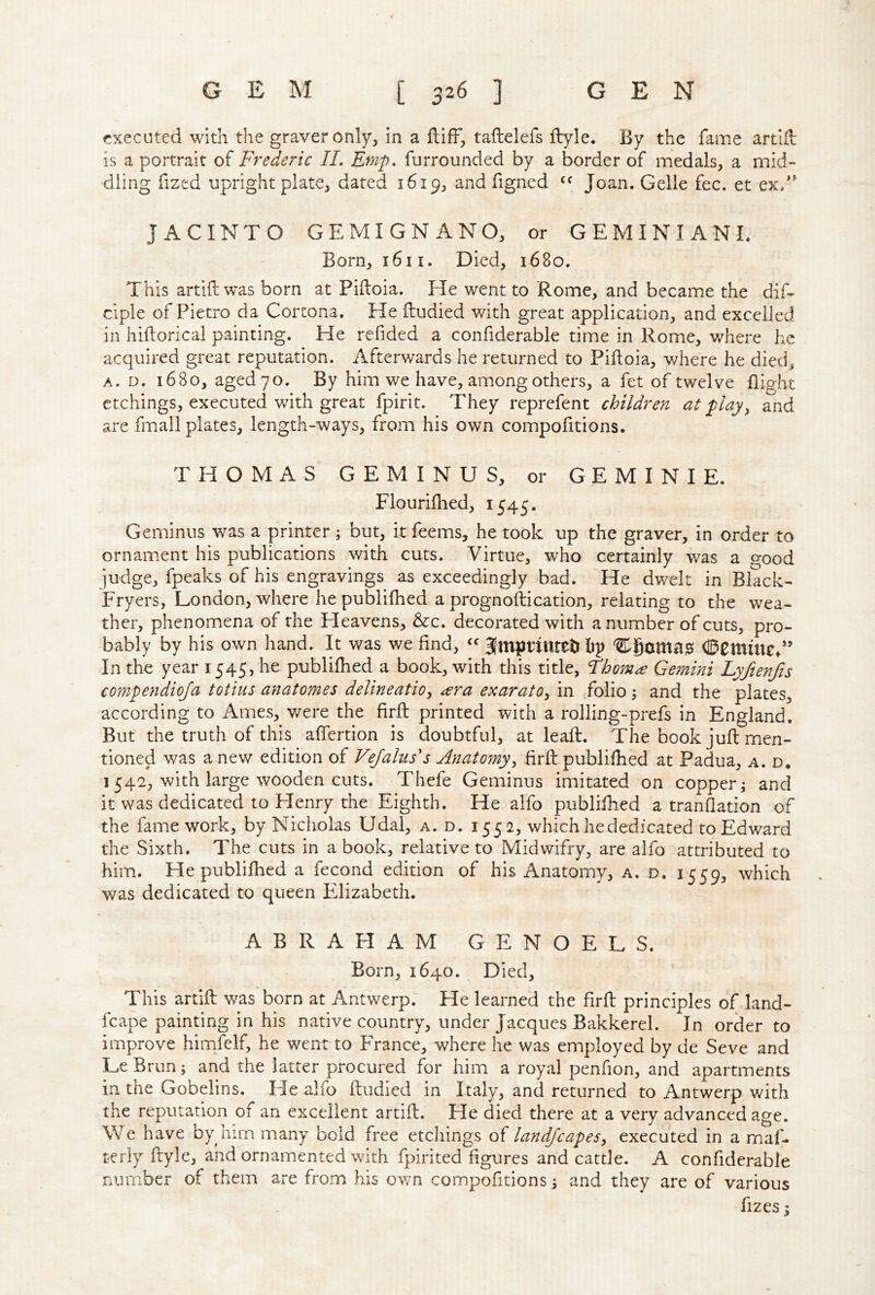 executed with the graver only, in a ftifF, taftelefs ftyle. By the fame artift: is a portrait of Frederic IL Emp. furrounded by a border of medals, a mid- dling fized upright plate, dated 1619, andfigned Joan. Gelle fee. et ex/^ JACINTO GEMIGNANO, or GEMINIANI. Born, 1611. Died, 1680. This artifi: was born at Piftoia. He went to Rome, and became the dif- ciple of Pietro da Cortona. He lludied with great application, and excelled in hiftorical painting. He refided a confiderable time in Rome, where he acquired great reputation. Afterwards he returned to Piftoia, where he died, A. D. 1680, aged 70. By him we have, among others, a fet of twelve flight etchings, executed with great fpirit. They reprefent children at playy and are fmall plates, length-ways, from his own compofitions. THOMAS GEMINUS, or GEMINI E. Flouriihed, 1545. Geminus was a printer ; but, it feems, he took up the graver, in order to ornament his publications with cuts. Virtue, who certainly was a o-ood judge, fpeaks of his engravings as exceedingly bad. He dwelt in Black- Fryers, London, where he publifhed a prognoftication, relating to the wea- ther, phenomena of the Heavens, &c. decorated with a number of cuts, pro- bably by his own hand. It was we find, Jmpnutetilip 0Cmincd’ In the year 1545, he publifhed a book, with this title, thorns Gemini Lyfienfis compejidioja totius anatomes delineatioy ^ra exaratOy in folio 5 and the plates, according to Ames, v/ere the firft printed with a rolling-prefs in England. But the truth of this aftertion is doubtful, at leaft. The book juft men- tioned was anew edition of Vejahiss Anatomyy firft publifhed at Padua, a. d. 1542, with large wooden cuts. Thefe Geminus imitated on copper j and it was dedicated to Henry the Eighth. He alfo publifhed a tranflation of the fame work, by Nicholas Udal, a. d. 1552, which he dedicated to Edward the Sixth, The cuts in a book, relative to Midwifry, are alfo attributed to him. He publifhed a fecond edition of his Anatomy, a. d. 1559, which was dedicated to queen Filizabeth. ABRAHAM GENOELS. Born, 1640. Died, This artift was born at Antwerp. He learned the firft principles of land- fcape painting in his native country, under Jacques Bakkerel. In order to improve himfelf, he went to France, where he was employed by de Seve and Le Brun; and the latter procured for him a royal penfion, and apartments in the Gobelins. He alfo ftudied in Italy, and returned to Antwerp with the reputation of an excellent artift. He died there at a very advanced age. We have by him many bold free etchings of landscapesy executed in a maf- teriy ftyle, and ornamented with fpirited figures and cattle. A confiderable number of them are from his own compofitions i and they are of various fizes I