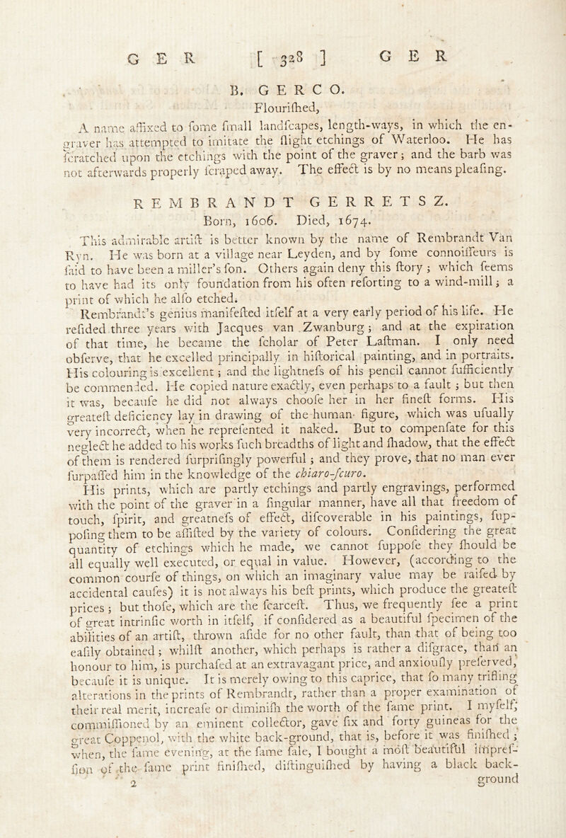 B. G E R C O. Flourifhedj A name aflixcd to fome finall landfcapes, length-ways, in which the en- uraver has attempted to imitate the Qight etchings of Waterloo. He has fcratched upon the etchings with the point of the graver; and the barb was not afterwards properly fcraped av/ay. The effed is by no means pleafing. REMBRANDT G E R R E T S Z. Born, 1606. Died, 1674. This admirable artid is better known by the name of Rembrandt Van Ryn. He was born at a village near Leyden, and by fome connoilfeurs is faid to have been a miller’s fon. Others again deny this ftory ; whieh feems to have had its only foundation fromi his often reforting to a v/ind-mill; a print of which he alfo etched. Rembrandt’s genius manifeded itfelf at a very early period of his life. Tie refided three years with Jacques van .Zwanburg ; and at the expiration of that time, he became the fcholar of Peter Laftman. I only need obferve, that he excelled principally in hiftorical painting, and in portraits. His colouring is excellent; and the lightnefs of his pencil ‘cannot fufficiently be commended. He copied nature exactly, even perhaps to a fault ; but then it was, becaufe he did not always choofe her in her hneft forms. Elis frreatell deficiency lay in drawing of the-human- figure, which was ufually very incurred, when he reprefented it naked. But to compenfate for this neo-led he added to his works fuch breadths of light and fiiadow, that the effed of diem is rendered furprifingly powerful; and they prove, that no man ever furpafied him in the knowledge of the chiaro-jeuro. His prints, which are partly etchings and partly engravings, performed with the point of the graver'in a frngular manner, have all that freedom of touch, fpirit, and greatnefs of effedl, difcovcrable in his paintings, fup- pofingthem to be affifted by the variety of colours. Confidering the great quantity of etchings which he made, we cannot fuppole they fhould be all equally well executed, or equal in value. However, (according to the common courfe of things, on which an imaginary value may be raifed by accidental caufes^ it is not always his beft prints, which produce the greateft prices ; but thofe, which are the fcarceft. Thus, we frequently fee a print of great intrinfic worth in itfelf, if confidered as a beautiful fpecimen of the abilities of an artifi:, thrown afide for no other fault, than that of being too eafily obtained; whilft another, which perhaps is rather a difgrace, than an honour to him, is purchafed at an extravagant price, and anxioufiy preferved, becaufe it is unique. It is merely owing to this caprice, that lo many trifling alterations in the prints of Rembrandt, rather than a proper examination of their real merit, increafe or diminifli the worth of the fame print. I myfelf; commiflioned by an eminent colledor, gave fix and forty guineas for the o-reac Coppenob with the white back-ground, that is, before it was finifheci ; when, the fame evening, at the fame fale, I bought a mold beautiful iitlpref- fioa of .the fame print finiflied, dirtinguifl:ied by having a black back- ' - 2 ground