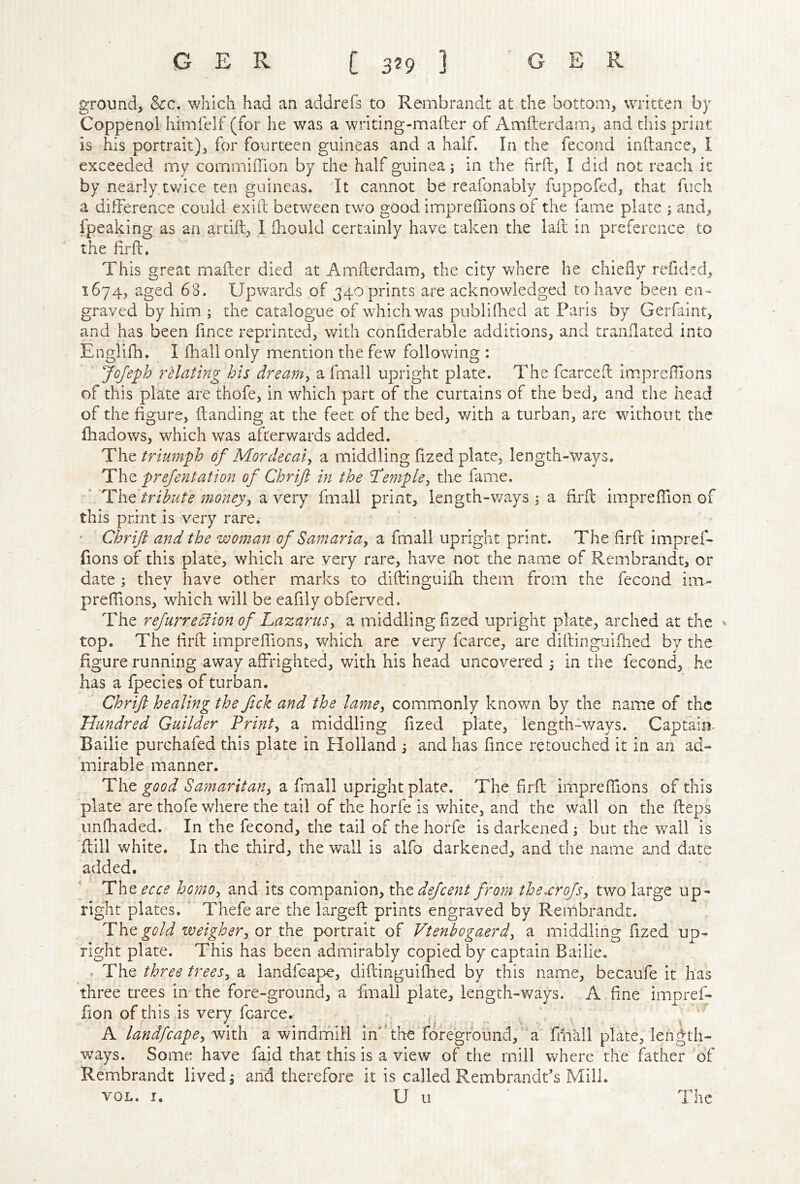 ground, See, which had an addrefs to Rembrandt at the bottom, written by Coppenol himfelf (for he was a writing-mafter of Amfterdam, and this print is his portrait), for fourteen guineas and a half. In the fecond inftance, I exceeded my cornmifTion by the half guinea; in the firft, I did not reacli it by nearly twice ten guineas. It cannot be reafonably fuppofed, that fiich a difference could exiil between two good impreifions of the fame plate ; and, fpeaking as an artifl, I fliould certainly have taken the lail in preference to the firft. This great mailer died at Amflerdam, the city where he chiefly refided, 1674, aged 68. Upwards of 340 prints are acknowledged to have been en- graved by him ; the catalogue of which v/as publifhed at Paris by Gerfaint, and has been fince reprinted, with confiderable additions, and tranflated into Englifh, I fliall only mention the few following : JoJeph vHating his dreamy a fmall upright plate. The fcarcefl imprcflions of this plate are thofe, in which part of the curtains of the bed, and the head of the figure, (landing at the feet of the bed, with a turban, are without the fhadows, which was afterwards added. iLh^trimnpb of Mor dec at, a middling fized plate, length-ways. The prefentation of Chrift in the Templey the fame. ‘ 'The tribute money, a very fmall print, length-ways ^ a firfl impreffion of this print is very rare. ■ Chrift and the woman of Samaria, a fmall upright print. The firft impref- fions of this plate, which are very rare, have not the name of Rembrandt, or date ; thev have other marks to diftinguifla them from the fecond im- preffions, wdiich will be eafily obferved. The refurreefion of Lazarus, a middling flzed upright plate, arched at the v top. The firft impreifions, which are very fcarce, are diftinguifhed by the figure running away affrighted, with his head uncovered in the fecond, he has a fpecies of turban. Chrift healing the fick and the lame, commonly known by the name of the Hundred Guilder Print, a middling fized plate, length-ways. Captain- Bailie purchafed this plate in Holland and has fmee retouched it in an ad- mirable manner. The a fmall upright plate. The firft impreffions of this plate are thofe where the tail of the horfe is white, and the wall on the fteps iinfhaded. In the fecond, the tail of the horfe is darkened j but the wall is 'dill white. In the third, the wall is alfo darkened, and the name and date added. Theecce homo, and its Q.omp2a\\oxi,\TiedeJcent front thexrojs, two large up- right plates. ' Thefe are the largeft prints engraved by Rembrandt. The gold weigher, ox xTit portrait of Vtenhogaerd, a middling fized up- right plate. This has been admirably copied by captain Bailie. ^ The three trees, a landfcape, diftinguiflied by this name, becaufe it has three trees in the fore-ground, a fmall plate, length-ways. A fine imoref- fion of this is very fcarce. , .. . ^ A landfcape, with a windmill in*‘the foreground,' a fiiiall plate, length- ways. Some have faid that this is a view of the mill where the father of Rembrandt lived ^ and therefore it is called Rembrandt's Mill. VOL. I. U u The