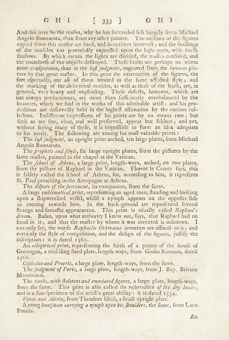 And this may be the reafon, why he has fucceeded lefs happily from Michael Angelo Buonarota, than from any other painter. The outlines of the figures copied from this mafter are hard, andfornetimes incorredb ; and the fweilings of the mufcles too powerfully exprelfed upon the light parts, with harfh fhadows. By which means the lights are divided, the maflcs confufed, and the roundnefs of the objeTs deftroyed. Thefe faults are perhaps no where more confpicuous, than in the laji judgment^ engraved from the famous pic- ture by that great mafter. In this print the extremities of the figures, the feet efpecially, are all of them treated in the fame affcTed ftyle; and the marking of the abdominal mufcles, as well asthofe of the back, are, in general, very heavy and unpleafing. Thefe defeTs, however, which are not always predominant, are more than fufficiently overbalanced by the beauties, which we find in the works of this admirable artift; and his pro- du6tions are defervedly held in the higheft eftimation by the curious col- ledtors. Indifferent impreffions of his prints are by no means rare j but fuch as are fine, clear, and well preferved, appear but feldom ; and yet, without feeing many of thefe, it is impoffible to form an idea adequate to his merit. The following are among his moft valuable prints : The laft judgment^ an upright print arched, ten large plates, from Michael Angelo Buonarota. > prophets andfthyls^ fix large upright plates, from the pi6lures by the fame mafter, painted in-the chapel at the Vatican. The Jchool of Athens^ a large print, length-ways, arched, on two plates, from the pi6lure of Raphael in the Vatican.' Florent le Comte fays, this is falfely- called the fchool of Athens, for, according to him,, it reprefents St, Paul preaching in the Areopagus at Athens. The dijpute of theJacramenty its companion, from the fame. A large emblematical print aged man, handing and looking upon a fhipwrecked veflel, whilft a nymph appears on the oppofite fide as coming towards him. In the back-ground are reprefented feveral llrange and fantaftic appearances. This print is ufually called RaphaeVs dream, Bafan, upon what authority I know nor, fays, that Raphael had no hand in it j and' that the mafter by whom it was invented is unknown. I can only fay, the words Raphaelis Urbinatus inventum are affixed to it; and certainly the ftyle of compoiition, and the defign of the figures, juftify the infcription : it is dated 1561.. An allegorical printy rtprticntmg tht birth of a prince of the houfe of Gonzague, a middling fized plate, length-v/ays, from Giulio Romano, dated 156T Cephalus and Procris, a large plate, length-ways, from the fame. The judgment of Paris y d, large plate, length-ways, from J. Bap. Britano Mantuanus.. The tombs y with Jkeletons and emaciated figures^ a large plate, length-ways, from the fame. This print is alfo called the of the dry bones y and is a fine fpecimen of the artift’s great ability : it is dated 1554. Venus and Adonis, from Theodore Ghifi, a fmall upright plate. A young huntfman carrying a nymph upon his fooulders, the fame,, from Luca< Tennis..