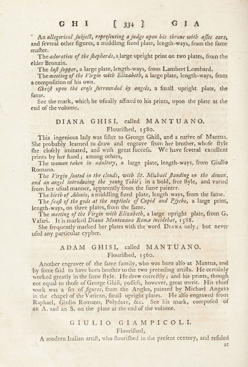 ^ An allegorical Jubje^fy reprejentlng a judge upon his throne with ajjes ears^y and feveral other figures, a middling fized plate, length-ways, from the fame mafter. - ^ - The adoration of the JhepherdSy ajarge upright print on two plates, from the cider Bronzin. The laji flippery a large plate, length-ways, from Lambert Lombard. The meeting of the Virgin with Elizabethy a large plate, length-ways, frorn a compofition of his own. Ghrijl upon the crojs furrounded by angelsy a fmall upright plate, the fame. See the mark, which he ufually affixed to his prints, upon the plate at the end of the volume. DIANA GHISI, called M A N T U A N O. Flouriffied, 1580. This ingenious lady was filler to George Ghifi, and a native of Mantua. She probably learned to draw and engrave from her brother, whofe flyle fhc'clofely imitated, and with great fuccefs. We have feveral excellent prints by her hand ; among others. The woman taken in adulteryy a large plate, length-ways, from Giulio Romano. The Virgin Jeated in the cloudsy with St, Michael ftanding on the demony and an angel introducing the young ^ohit\ in a bold, free ftyle, and varied from her ufual manner, apparently from the fame painter. Tlit birth of Adonisy a middling fized plate, length ways, from the fame. feajl of the gods at the nuptials of Cupid and Pjychcy a large print, length-ways, on three plates, from the fame. The meeting of the Virgin with Elizabethy a large upright plate, from G. Vafari. It is marked Diana Mantouana Roma incidehaty 1588. She frequently marked her plates with the word Diana only; but never ufed any particular cypher. ADAM GHISI, called MANTUAN O. Flouriffied, 1560. Another engraver of the fame family, who was born alfo at Mantua, and by fome faid to have been brother to the two preceding artifts. He certainly worked greatly in the fame flyle. He drew corredlly ; and his prints, though not equal to thofe of George Ghifi, poffefs, however, great merit. Flis chief work was a fet of figureSy from the Angles, painted by Michael Angelo in the chapel of the Vatican, fmall upright plates. Fie alfo engraved from Raphael, Giulio Romano, Polydore, &c. See his mark, coinpofed of an A. and an S. on the plate at the end of the volume. GIULIO GIAMPICOLI. Flouriffied, A modern Italian artid, who flouriffied in the prefent century, and refided at