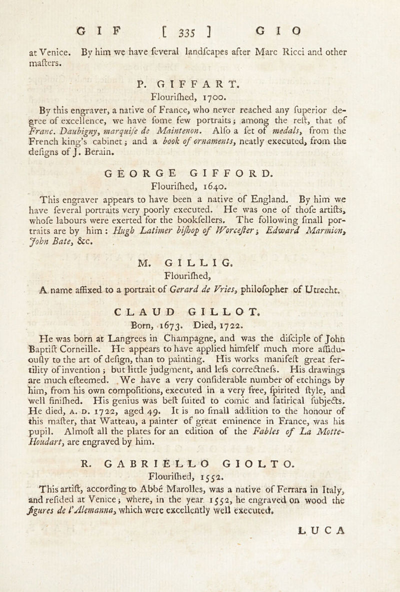 at Venice. By him we have fcveral landfcapes after Marc Ricci and other mailers. P. G 1 F F A R T, Flourifhed, 1700. By this engraver, a native of France, who never reached any fuperior de- gree of excellence, we have fome few portraits 3 among the reft, that of Franc, Daubigny, marquife de Maintenon. Alfo a fet of medals, from the French king’s cabinet j and a book of ornaments, neatly executed, from the defigns of J. Berain, GEORGE GIFFORD. Flourifhed, 1640. This engraver appears to have been a native of England. By him we have feveral portraits very poorly executed. He was one of thofe artifts,, whofe labours were exerted for the bookfellers. The following fmall por- traits are by him : Hugh Latimer hijldop of Worcefier-, Edward Marmion^ John Bate, &c. M. G I L. L I G, Flourifhed, A- name affixed to a portrait of Gerard de Vries, philofopher of Utrecht. CLAUD GILLOT, Born, 1673. Died, 1722. He was born at Langrees in Champagne, and was the difciple of John Baptift Corneille. He appears to have applied himfelf much more affidu- oufly to the art of defign, than to painting. His works manifeft great fer- tility of invention; but little judgment, and lefs corredlnefs. His drawings are much efteemed. .We have a very confiderable number of etchings by him, from his own compofitions, executed in a very free, fpirited ftyle, and well finifhed. His genius was beft fuited to comic and fatirical fubjedls. He died, a. d. 1722, aged 49. It is no frnall addition to the honour of this mailer, that Watteau, a painter of great eminence in France, was his pupil. Almoft all the plates for an edition of the Fables of La Motte- Houdart, are engraved by him. R. GABRIELLO GIOLTO. Flourilhed, 1552. Thisartift, according to Abbe Maroiles, was a native of Ferrara in Italy, and re fid ed at Venice; where, in the year. 1552, he engraved on wood the figures de PAlemanna, which were excellently well executed. LUCA