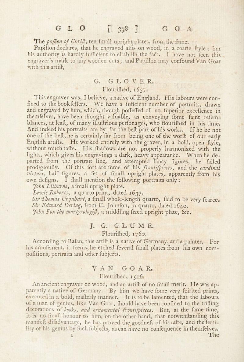 *rhe paj/ton of Chrifl, ten fmall upright plates^ from the fame. Papilion declares, that he engraved alfo on wood, in a coarfe ftyle 3 but his authority is hardly fufficient to eftablifh the fa61:. I have not I'een this engraver’s mark to any v/ooden cuts 3 and Papillon may confound Van Goar with this artiil. G. G L O V E R. Flouriflted, 1637. This engraver was, I believe, a native of England. His labours were con- fined to the bookfellers. We have a fuficient number of portraits, drawn and engraved by him, which, though poflefled of no fuperior excellence in themfelves, have been thought valuable, as conveying fome faint refem- blances, at leaft, of many illuftrious perfonages, who flourifhed in his time. And indeed his portraits are by far the beft part of his works. If he be not one of the beft, he is certainly far from being one of the worft of our early Englilli artifts. He worked entirely with the graver, in a bold, open ftyle, without much tafte. His Ihadows are not properly harmonized with the lights, which gives his engravings a dark, heavy appearance. When he de- parted from the portrait line, and attempted fancy figures, he failed prodigioufly. Of this fort are fome of his frontijpieces^ and the cardinal virtues^ half figures, a fet of fmall upright plates, apparently from his own defigns. I ftiall mention the following portraits only: fohn Lilhnrne^ a fmall upright plate. Lewis Robertsy a quarto print, dated 1637. Sir Lhomas Urquharty a fmall whole-length quarto, faid to be very fcarce. Sir Edward Deringy from C. Johnfon, in quarto, dated 1640. John Fox the martyrologijly a middling fized upright plate, &c. J. G. GLUME. Flourifhed, 1760. According to Bafan, this artift is a native of Germany, and a painter. For his amufement, it feems, he etched feveral fmall plates from his own com- pofitions, portraits and other fubjeds. VAN GOAR, Flourifhed, 1516. An ancient engraver on wood, and an artift of no fmall merit. He was ap- parently a native of Germany. By him we have fome very fpirited prints, executed in a bold, mafterly manner. It is to be lamented, that the labours of a man of genius, like Van Goar, fhould have been confined to the trifling decorations of booksy and ornamental frontifpieces. But, at the fame time, it is no fmall honour to him, on the other hand, that notwithftanding this manifeft difadvantage, he has proved the goodnefs of his tafte, and the ferti- lity of his genius by fuch fubjcds, as can liave no confequence in themfelves. I The