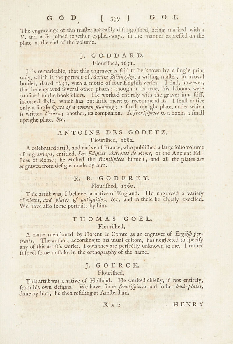 The engravings of this mailer are eafily diftingiiillied, being marked with a V. and a G. joined together cypher-ways, in the manner expreffed on the plate at the end of the volume. J. GODDARD. Flourillied, 1651. It is remarkable, that this engraver is faid to be known by a fingle print only, which is the portrait of Martin Billingsleyy a writing mailer, in an oval border, dated 1651, with a motto of four Engliih verfes. I find, however, that he engraved feveral other plates; though it is true, his labours were confined to the bookfellers. He worked entirely with the graver in a flift, incorre(5l flyle, which has but little merit to recommend it. I fhall notice only a fingle figure of a woman ftanding ; a fmall upright plate, under which is written Vetura; another, its companion. K frontifpece to a book, a fmall upright plate, &c. ANTOINE DES GODETZ. Flourifhed, 1682. A celebrated artifl, and native of France, who publifbed a large folio volume of eno-ravings, entitled, Les Edifices Antiques de Rome, or the Ancient Edi- fices of Rome; he etched the frontifpece himfelf ^ and all the plates are engraved from defigns made by him, R. B. G O D F R E Y. Flourifhed, 1760. This artifl was, I believe, a native of England. He engraved a variety of viewsy and plates of antiqultieSy &c. and in thefe he chiefly excelled* We have alfo fome portraits by him. THOMAS GOEL. Flourifhed, A name mentioned by Florent le Comte as an engraver of Englijh por- traits. The author, according to his ufual cuflom, has negle6led to fpecify any of this artifl’s works. I own they are perfe6lly unknown to me. I rather fufped fome miflake in the orthography of the name. J. COERCE. Flourifhed, This artifl was a native of Holland. He worked chiefly, if not entirely, from his own defigns. We have fome frontijpieces and other book-plates^ done by him, he then refiding at Am.flerdam. X X 2 HENRY