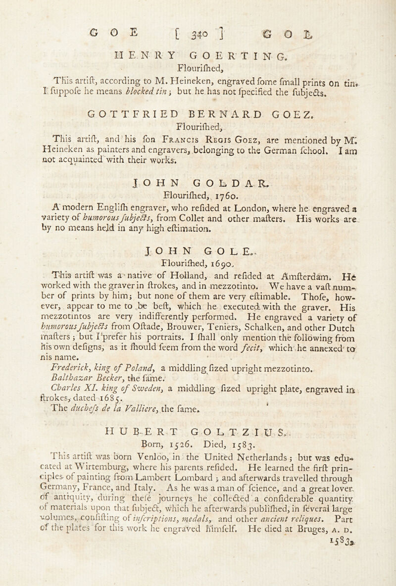 m E. N R Y G O E R T I N G. Floiiri filed, TKIs artlftj according to M. Heineken, engraved fome fmall prints On tin* lifuppofe he means blocked tin \ but he.has not fpecified the fubjedls. GOTTFRIED BERNARD G O E Z, Fiourifiied^ This artifl, and’his fon Francis Regis Goez, are mentioned by M'. Heineken as painters and engravers, .belonging to the German fchooL I am not acquainted with their works; J. OHN GOED A R, Flourifiied,, 1760. A* modern Englifii engraver, who refided at London, v/here he- engraved a vmtty humorousJuhjebls, from Collet and other mailers. His works are by no means held in any high eilimatiors. J O H N G O L E.* Flourifiied, 1690. Thi-'s artrfi: was a> native'of Holland, and refided at Amfterdam. He worked with the graver in flrokes, and in mezzotinto. We have a vail num-- ber of prints by him; but none of them are very eftimable. Thofe, how- ever, appear to me to be befl, which he- executed with the graver. His mezzotmtos are very indifferently performed. He engraved a variety of humorousjuhje51 s from Oflade, Brouwer, Tenfers, Schalken, and other Dutch mafters ; but Tprefer his portraits. I fhall only mention the following from his own defigns, as it filould feem from the word fecit^ which\he annexed^ to nis name. Frederick^ king of Folandy a middling fized upright mezzotinto. Balthazar Beckerthe fa'me.^ Charles XL king of Sweden^ a middling fized upright plate, engraved m flrokes,- dated 1685. The duchefs de la Valliere^iht fame. * H U B-^E R T G-O L T Z LU.S,, Born, 1526. Died, 1583. This artifi; was born Venloo, in the United Netherlands ; but was edu-» cated at Wirtemburg, where his parents refided. He learned the firfl prin- ciples of painting from Lambert Lombard ; and afterwards travelled through Germany, France, and Italy. As he was a man of fcience, and a great loveit of antiquity, during thele journeys he collected a confiderable quantity of materials upon that fubjebl, which he afterwards pubii’fhed, in fdverai large volumes, confiding infcriptions^ ^nedalsy and other ancient reliques. Part of the plates for this work he engraved h'imfelf. He died at Bruges, a. d.
