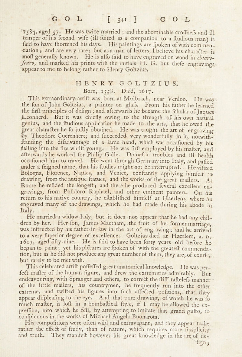 ^5583, aged 57. He was twice married ; and the abominable croiTnefs and ill temper of his fecond wife (ill fuited as a companion to a fliudious man) is faid to have fliortened his days. His paintings are fpoken of with commen - dation ; and are very rare; but as a man of letters, I believe his charadler is mod generally known. He is alfo laid to have engraved on wood in chiaro^ JcurOy and marked his prints with the initials H. G. but thefe engravin^^s appear to me to belong rather to Henry Goltzius. HENRY G O H T Z I U S. Born, 15.58. Died, 1617. This extraordinary- artift was born at Mulbrach, near Venloo.- He wt^ the fon of John Goltzius, a painter on glafs» From his father he learned the firft principles, of defign ; and afterwards he became the fcholar of Jaqties JLeonherd. But it was chiefly owing to the ilrength ofdiis own natural genius, and the dludious application he made to . the arts, that he owed the great charadler he fo juftly obtained. He was taught, the art of eno;raving by Theodore Cuerenhert; and fucceeded-. very wonderfully in it, notwith- ftanding the difadvantage of a . lame hand, which was occafioned by his falling into the fire whilft young,? Fie was firfl: employed by his mafter, and afterwards he worked for Philip Galle. Domefliic troubles and ill health occafloned him to travel. He went through Germany into Italy, and pafled under a feigned name, that his ftudies. might not be interrupted. He vifited Bologna, Florence, Naples, and Venice, conftantly applying, himfelf to drawing, from the antique fbatues, and the works' of the great mailers. At Rome he reflded the longeil; and there he .produced feveral excellent en- gravings, from Polidoro Raphael, and other eminent painters. On his return to his native country, he eilablifhed himfelf at Haerlem, where ho engraved.many of the drawings, which he had made during his abode in Italy. He married a widow lady, .but it does - not appear:that iie had any chil- dren by her. Her fon, James Maetham,..the fruit of her former marriage, was infl:ru6led by his father-in-law in. the art of engraving; and he arrived to a very fuperior degree of excellence. - Goltzius.died at Haerlem, a. d.. 1617, aged fifty-nine. He is faid to have been forty-years • old before he began to paint; yet his pidures are fpoken of with the greatefl: commenda-. tion; but as he did not produce any great number of them, they are, of courfe, but. rarely to be met with. This celebrated artifl: poflcATed great anatomical knowledge. He was per-. fe6t mafter of the human figure, and drew the extremities admirably. But endeavouring, with Spranger and others, to corred the ftiff taftelefs manner ' of the little mafters, his countrymen, he frequently run into the other extreme, and twifted his figures into fuch aftedted pofitions,. that they appear difpleafing to the eye. And that pure drawing, of which he was i'o much mafter, is loft in a bombaftical ftyle, if I may be allowed the cx- preffion, into which he fell; by attempting to imitate that grand giifto, fo confpicuous in the works of Michael Angelo Buonarota. Flis compofitions were often wild and extravagant; and they appear to-Fe. rather the effed of ftudy, than of nature, which requires more fiiTiplicity and truth. They manifeft however his great knovdedge in the art of de-*