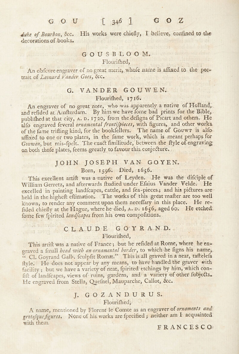 duke of Bourbon, See. His works were chiefly, I believe, confined to the decorations ofi books, G O U S B L O O M. Flourifhed, An obfeore engraver of no great merit, whofe name is afixxed to the of Leonard Fander Goes, Sec.: G. VAN-DER GO U WEN, Flour i filed, 1716, An engraver of no gi*eat note, who was apparently-a native ofHolland>, and refided at Amfterdam. By him we have-fome bad prints for the Bible,., publifiiedat that city, a. d. 1720, from the defigns of Picart and others. He alfo engraved feveral ornamental frontijpeces, with figures,, and other works of the fame trifling kind, for the bookfellers.. The name of Gouwt is alfo affixed to one or two plates, in the fame work, which is meant perhaps for Gouwen,h\\^ mis-fpelt.. The exad fimilitude, between the ftyle of engraving on both thofe plates, feeras greatly to favour this, conjedufe. JOHN JOSEPH VAN GOYEN, Born, 1596; Died, 16^6. This excellent artifi: was'a native of Leyden. He was the difdple of William Gerretz, and afterwards ftudied under Efaius Vander Velde. He excelled in painting landfcapes, cattle, and fea-pieces.; and his pidures are held in the highefl eftimation. The works of this great mafter are too well known^ to render any comment upon them neceffary in this place. He re- fided chiefly at the Hague, where hc'died, a. d. 1656, aged 6a. He etched fome few ipirited landfcapes from his own compofitions. . CL D E G O Y R AND. . Flourifhed, This artifi: was a native of France; but he refided-at.Rome, where he en- graved a fmall head with an ornamental border, to which he figns his name,. Cl. Goyrand Galh. fculpfit Rom^.’’’ Thisis.all graved in a neat, tafbelefs ilyle. He does not appear by any means, to have handled the grayer ^ith facility ; but we have a variety of neat, fpirited etchings by him, which con- fifi: of landfcapes,. views of ruins, gardens, and a variety of other fubjeds«. He engraved from Stella, Quefnel, Mauparche, Callot, &c. J. G O Z A N D U R U S. Flourifhed, A name, mentioned by Florent le Comte as an engraver of ornaments^ and grotejquefigures. None of his. works are fpecified ; neither am I acquainted with them FRANCESC