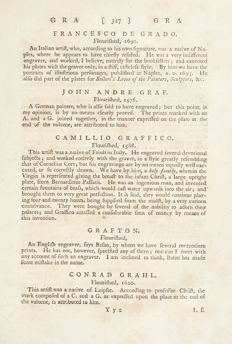 FRANCESCO D E G R A D O. Flourifliedj 1690. An Italian artift, who, according to his own fignaturc, v/as a native of Na- ppies, where he appears to have chiefly reflded. Fie was a very indifferent engraver, and worked, I believe, entirely for the bookfellers; and executed his plates with the graver only, in a^fliff, taftelefs flyle. By him we have the portraits of illuftrious perfonages, publifhed at Naples, a. d. 1693. He :alfo did part of the plates iov Bellori's Lives of the Painters^ Sculptors^ &c. JOHN ANDRE GRAF, FlouriHied, 1576. A German painter, who is alfo faid to have engraved j but this point, in my opinion, is by no means clearly proved. The prints marked with an A. and a.G. joined together, in the manner expreffed on the plate at the end of -the volume, are attributed to him. C A M I L L I O G R A F F I C O, Flouriflied, 1588. This artifl: was a native of Friuli in Italy. He engraved feverai devotional fubjedls ; and worked entirely with the graver, in a ftyie greatly refembling that of Cornelius Cort; but his engravings are bymo means equally well exe- cuted, or fo correftly drawn. We have by him, a holy family, wherein the Virgin is reprefented giving the breafl: to the infant Chrift, a large upright plate, from Bernardinus Paffarii. He was an ingenious man, and invented .certain fountains of brafs, which would cafl; water upwards into the air; and* brought them to very great perfedion. It is faid, they would continue play- ing four and twenty hours, being flupplied from the midft, by a very curious contrivance.' They were bought by feverai of the nobility to adorn their palaces; and Grafiico amaffed a confiderable fum of- money by means of this invention. GRAFTON^ Flouriflied, An Englifli engraver, fays Bafan, by whom v/e have feverai mezzotinto prints. He has not, however, fpecifled any of them ; nor can I meet with •any account of fuch an engraver. I am inclined to think, Balan has made fome miflake in the name. CONRAD G R A H L. Flourifhed, 1620. This artift was amative of Leipfic. According to profeflbr Chrift, the mark compofed of a C. and a G. as expreffed upon the plate at the end of the volume, is attributed to him. Y y 2 I. E