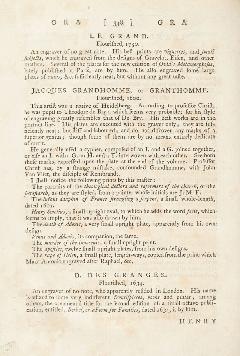L E GRAND, Fiourifhed, 1750. An engraver of no great note. His bell: prints are vignettes^ and Jmall Juhje5fs^ which he engraved from the defigns of Gravelot, Eifen, and.other- mailers. Several of the plates for the new edition of Ovid's Metamorphqfes^ lately pubiilhed at Paris, are by him. He alfo engraved fome large, plates of rtiinsy &c. fufficiently neat, but without any great tafte. JACQUES GRANDHOMME, or GRANTHOMME., Fiourifhed, 160Q. This artiil was a native of Heidelberg. According to profeiTor Chriil, . he was pupil to Theodore de Bry, 5, which feems very probable; for his ilyle of engraving greatly refembles that of De Bry. Flis beil works are in the, portrait line. His plates are executed with the graver only; they are fuG hciently neat; but iliff and laboured; and do not.difcover any marks, .of a. fuperior genius; though fome of them, are by no, means entirely deflitute of merit. He generally ufed' a cypher, compofed of an I’ and'a G. joined together, or elfe an I. with a G. an H. and a T. interwoven with each other. See both thefe marks, exprefled upon the plate at the end of the volume, ProfeiTor Chriil has, by a llrange miilake, confounded Grandhomme, with John' Van Vliet, the difciple of Rembrandt. I lhall notice the following prints by this mailer : The portraits of the theological doctors and reformers of'the churchy or-the hereftarchy as they are ftyled, from a painter whofe initials are J.“ M. F. The infant dauphin of France ftrangling a Jerpenty a fmall whole-length,' dated 1601, Henry SmetiuSy a fmall upright oval, to which he adds the word/^-r/V, which- feems to imply, that it was alfo drawn by him. Tht-death of .Adonis ^ a very fmall upright plate,- apparently from hispwn: defign. Venus and'Adonisy its companion, the fame. The murder of the innocentsy a fmall upright print.. The apoftlesy twelve fmall upright plates, from his own defigns. The rape of Heleny a fmall plate, length-ways, copied from the prinp which Marc Antonia engraved after Raphael, &:c, D. D.E S G R A NG.es.. Fiourifhed, 1634. An engraver of no note, who apparently refide'd in Lionddn. His' name • is affixed to fome very indifferent frontiJpieceSy hooks and plates ; among others, the ornamental title for the fecond edition of a fmall o6lavo publi- cation, entitled, or.aForm for FamilieSy dated 1634, is by him. H E N R Y